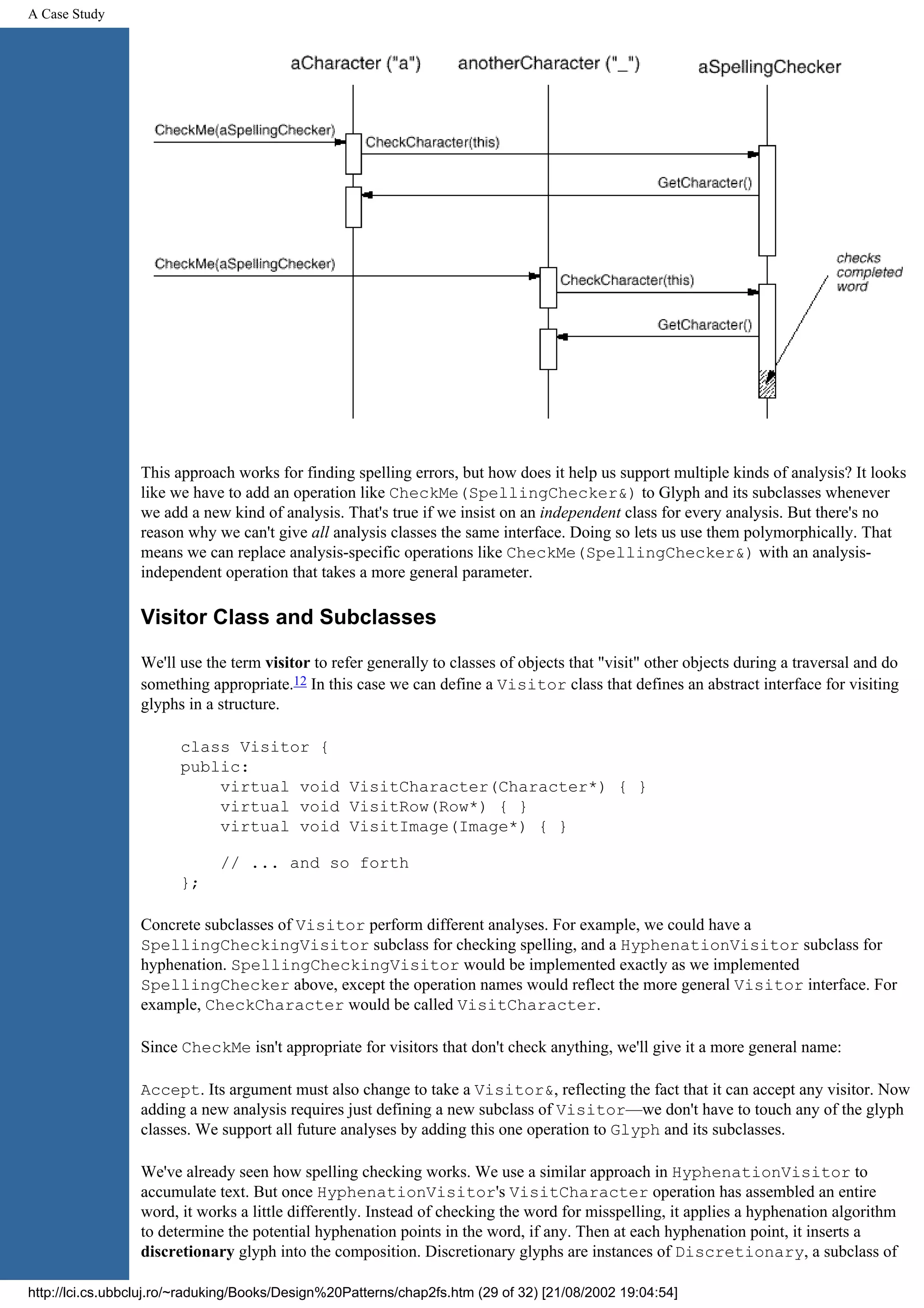 A Case Study This approach works for finding spelling errors, but how does it help us support multiple kinds of analysis? It looks like we have to add an operation like CheckMe(SpellingChecker&) to Glyph and its subclasses whenever we add a new kind of analysis. That's true if we insist on an independent class for every analysis. But there's no reason why we can't give all analysis classes the same interface. Doing so lets us use them polymorphically. That means we can replace analysis-specific operations like CheckMe(SpellingChecker&) with an analysis- independent operation that takes a more general parameter. Visitor Class and Subclasses We'll use the term visitor to refer generally to classes of objects that "visit" other objects during a traversal and do something appropriate.12 In this case we can define a Visitor class that defines an abstract interface for visiting glyphs in a structure. class Visitor { public: virtual void VisitCharacter(Character*) { } virtual void VisitRow(Row*) { } virtual void VisitImage(Image*) { } // ... and so forth }; Concrete subclasses of Visitor perform different analyses. For example, we could have a SpellingCheckingVisitor subclass for checking spelling, and a HyphenationVisitor subclass for hyphenation. SpellingCheckingVisitor would be implemented exactly as we implemented SpellingChecker above, except the operation names would reflect the more general Visitor interface. For example, CheckCharacter would be called VisitCharacter. Since CheckMe isn't appropriate for visitors that don't check anything, we'll give it a more general name: Accept. Its argument must also change to take a Visitor&, reflecting the fact that it can accept any visitor. Now adding a new analysis requires just defining a new subclass of Visitor—we don't have to touch any of the glyph classes. We support all future analyses by adding this one operation to Glyph and its subclasses. We've already seen how spelling checking works. We use a similar approach in HyphenationVisitor to accumulate text. But once HyphenationVisitor's VisitCharacter operation has assembled an entire word, it works a little differently. Instead of checking the word for misspelling, it applies a hyphenation algorithm to determine the potential hyphenation points in the word, if any. Then at each hyphenation point, it inserts a discretionary glyph into the composition. Discretionary glyphs are instances of Discretionary, a subclass of http://lci.cs.ubbcluj.ro/~raduking/Books/Design%20Patterns/chap2fs.htm (29 of 32) [21/08/2002 19:04:54] 