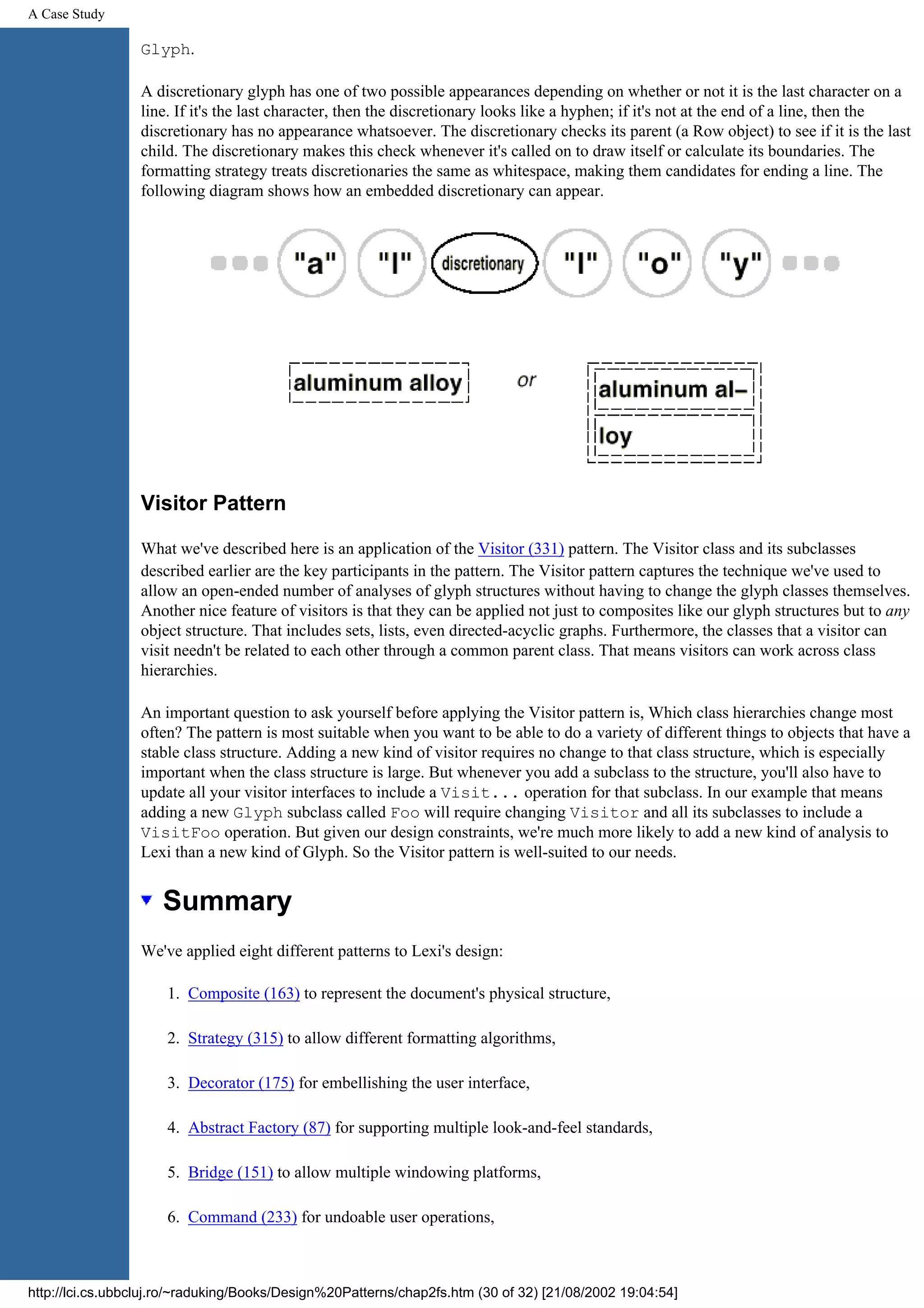 A Case Study Glyph. A discretionary glyph has one of two possible appearances depending on whether or not it is the last character on a line. If it's the last character, then the discretionary looks like a hyphen; if it's not at the end of a line, then the discretionary has no appearance whatsoever. The discretionary checks its parent (a Row object) to see if it is the last child. The discretionary makes this check whenever it's called on to draw itself or calculate its boundaries. The formatting strategy treats discretionaries the same as whitespace, making them candidates for ending a line. The following diagram shows how an embedded discretionary can appear. Visitor Pattern What we've described here is an application of the Visitor (331) pattern. The Visitor class and its subclasses described earlier are the key participants in the pattern. The Visitor pattern captures the technique we've used to allow an open-ended number of analyses of glyph structures without having to change the glyph classes themselves. Another nice feature of visitors is that they can be applied not just to composites like our glyph structures but to any object structure. That includes sets, lists, even directed-acyclic graphs. Furthermore, the classes that a visitor can visit needn't be related to each other through a common parent class. That means visitors can work across class hierarchies. An important question to ask yourself before applying the Visitor pattern is, Which class hierarchies change most often? The pattern is most suitable when you want to be able to do a variety of different things to objects that have a stable class structure. Adding a new kind of visitor requires no change to that class structure, which is especially important when the class structure is large. But whenever you add a subclass to the structure, you'll also have to update all your visitor interfaces to include a Visit... operation for that subclass. In our example that means adding a new Glyph subclass called Foo will require changing Visitor and all its subclasses to include a VisitFoo operation. But given our design constraints, we're much more likely to add a new kind of analysis to Lexi than a new kind of Glyph. So the Visitor pattern is well-suited to our needs. Summary We've applied eight different patterns to Lexi's design: 1. Composite (163) to represent the document's physical structure, 2. Strategy (315) to allow different formatting algorithms, 3. Decorator (175) for embellishing the user interface, 4. Abstract Factory (87) for supporting multiple look-and-feel standards, 5. Bridge (151) to allow multiple windowing platforms, 6. Command (233) for undoable user operations, http://lci.cs.ubbcluj.ro/~raduking/Books/Design%20Patterns/chap2fs.htm (30 of 32) [21/08/2002 19:04:54] 