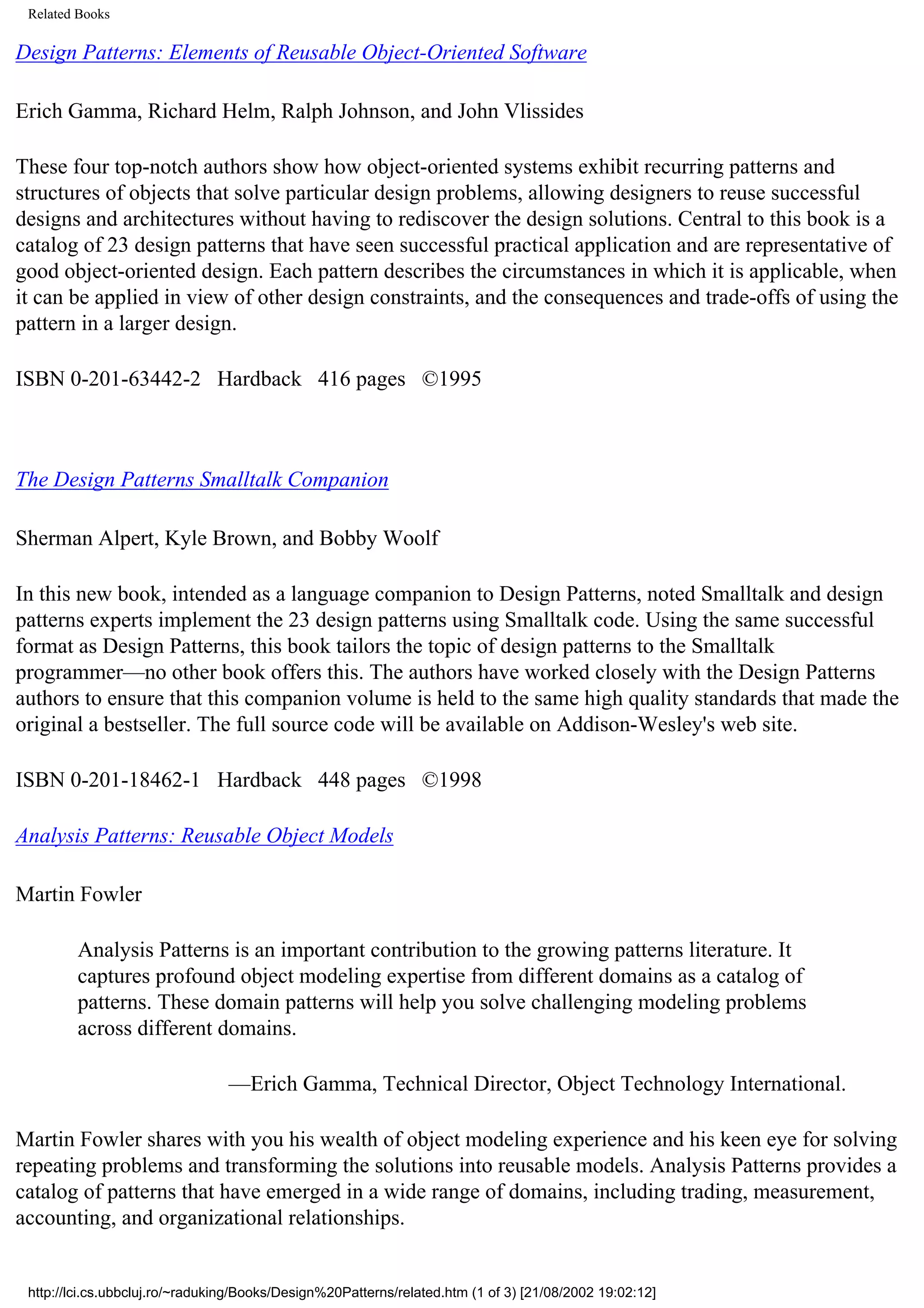 Related Books Design Patterns: Elements of Reusable Object-Oriented Software Erich Gamma, Richard Helm, Ralph Johnson, and John Vlissides These four top-notch authors show how object-oriented systems exhibit recurring patterns and structures of objects that solve particular design problems, allowing designers to reuse successful designs and architectures without having to rediscover the design solutions. Central to this book is a catalog of 23 design patterns that have seen successful practical application and are representative of good object-oriented design. Each pattern describes the circumstances in which it is applicable, when it can be applied in view of other design constraints, and the consequences and trade-offs of using the pattern in a larger design. ISBN 0-201-63442-2 Hardback 416 pages ©1995 The Design Patterns Smalltalk Companion Sherman Alpert, Kyle Brown, and Bobby Woolf In this new book, intended as a language companion to Design Patterns, noted Smalltalk and design patterns experts implement the 23 design patterns using Smalltalk code. Using the same successful format as Design Patterns, this book tailors the topic of design patterns to the Smalltalk programmer—no other book offers this. The authors have worked closely with the Design Patterns authors to ensure that this companion volume is held to the same high quality standards that made the original a bestseller. The full source code will be available on Addison-Wesley's web site. ISBN 0-201-18462-1 Hardback 448 pages ©1998 Analysis Patterns: Reusable Object Models Martin Fowler Analysis Patterns is an important contribution to the growing patterns literature. It captures profound object modeling expertise from different domains as a catalog of patterns. These domain patterns will help you solve challenging modeling problems across different domains. —Erich Gamma, Technical Director, Object Technology International. Martin Fowler shares with you his wealth of object modeling experience and his keen eye for solving repeating problems and transforming the solutions into reusable models. Analysis Patterns provides a catalog of patterns that have emerged in a wide range of domains, including trading, measurement, accounting, and organizational relationships. http://lci.cs.ubbcluj.ro/~raduking/Books/Design%20Patterns/related.htm (1 of 3) [21/08/2002 19:02:12] 