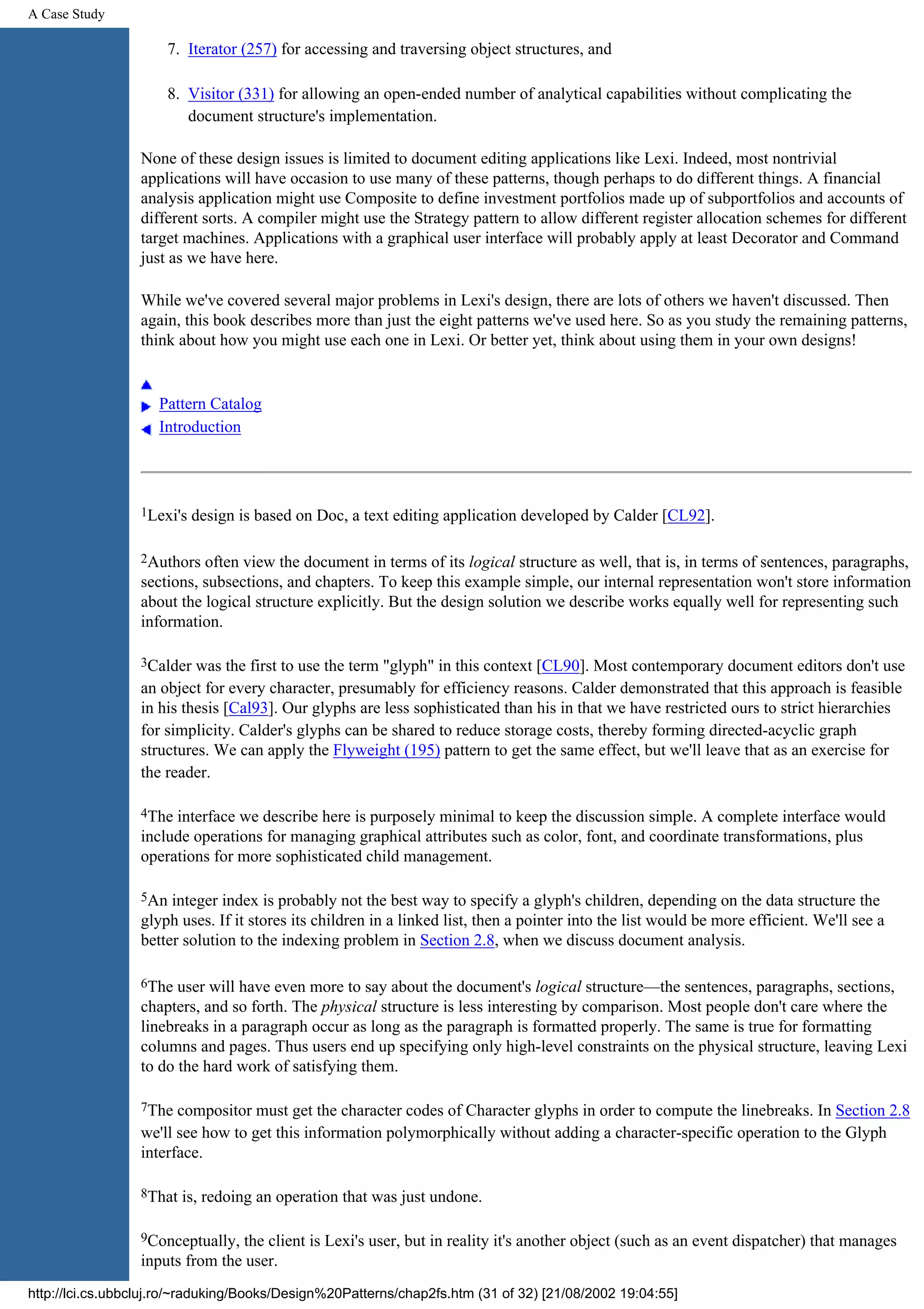 A Case Study 7. Iterator (257) for accessing and traversing object structures, and 8. Visitor (331) for allowing an open-ended number of analytical capabilities without complicating the document structure's implementation. None of these design issues is limited to document editing applications like Lexi. Indeed, most nontrivial applications will have occasion to use many of these patterns, though perhaps to do different things. A financial analysis application might use Composite to define investment portfolios made up of subportfolios and accounts of different sorts. A compiler might use the Strategy pattern to allow different register allocation schemes for different target machines. Applications with a graphical user interface will probably apply at least Decorator and Command just as we have here. While we've covered several major problems in Lexi's design, there are lots of others we haven't discussed. Then again, this book describes more than just the eight patterns we've used here. So as you study the remaining patterns, think about how you might use each one in Lexi. Or better yet, think about using them in your own designs! Pattern Catalog Introduction 1Lexi's design is based on Doc, a text editing application developed by Calder [CL92]. 2Authors often view the document in terms of its logical structure as well, that is, in terms of sentences, paragraphs, sections, subsections, and chapters. To keep this example simple, our internal representation won't store information about the logical structure explicitly. But the design solution we describe works equally well for representing such information. 3Calder was the first to use the term "glyph" in this context [CL90]. Most contemporary document editors don't use an object for every character, presumably for efficiency reasons. Calder demonstrated that this approach is feasible in his thesis [Cal93]. Our glyphs are less sophisticated than his in that we have restricted ours to strict hierarchies for simplicity. Calder's glyphs can be shared to reduce storage costs, thereby forming directed-acyclic graph structures. We can apply the Flyweight (195) pattern to get the same effect, but we'll leave that as an exercise for the reader. 4The interface we describe here is purposely minimal to keep the discussion simple. A complete interface would include operations for managing graphical attributes such as color, font, and coordinate transformations, plus operations for more sophisticated child management. 5An integer index is probably not the best way to specify a glyph's children, depending on the data structure the glyph uses. If it stores its children in a linked list, then a pointer into the list would be more efficient. We'll see a better solution to the indexing problem in Section 2.8, when we discuss document analysis. 6The user will have even more to say about the document's logical structure—the sentences, paragraphs, sections, chapters, and so forth. The physical structure is less interesting by comparison. Most people don't care where the linebreaks in a paragraph occur as long as the paragraph is formatted properly. The same is true for formatting columns and pages. Thus users end up specifying only high-level constraints on the physical structure, leaving Lexi to do the hard work of satisfying them. 7The compositor must get the character codes of Character glyphs in order to compute the linebreaks. In Section 2.8 we'll see how to get this information polymorphically without adding a character-specific operation to the Glyph interface. 8That is, redoing an operation that was just undone. 9Conceptually, the client is Lexi's user, but in reality it's another object (such as an event dispatcher) that manages inputs from the user. http://lci.cs.ubbcluj.ro/~raduking/Books/Design%20Patterns/chap2fs.htm (31 of 32) [21/08/2002 19:04:55] 