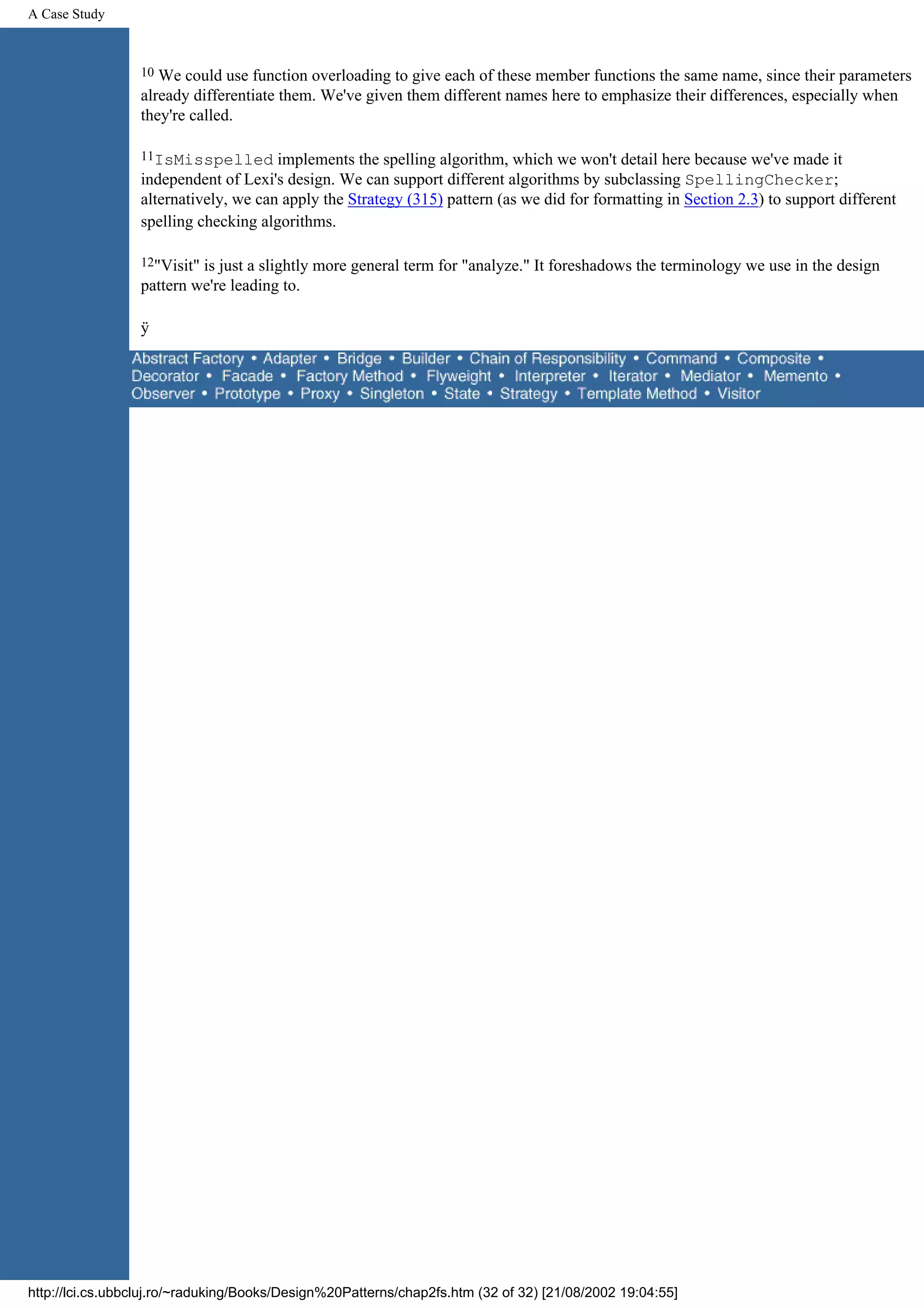 A Case Study 10 We could use function overloading to give each of these member functions the same name, since their parameters already differentiate them. We've given them different names here to emphasize their differences, especially when they're called. 11IsMisspelled implements the spelling algorithm, which we won't detail here because we've made it independent of Lexi's design. We can support different algorithms by subclassing SpellingChecker; alternatively, we can apply the Strategy (315) pattern (as we did for formatting in Section 2.3) to support different spelling checking algorithms. 12"Visit"is just a slightly more general term for "analyze." It foreshadows the terminology we use in the design pattern we're leading to. ÿ http://lci.cs.ubbcluj.ro/~raduking/Books/Design%20Patterns/chap2fs.htm (32 of 32) [21/08/2002 19:04:55] 