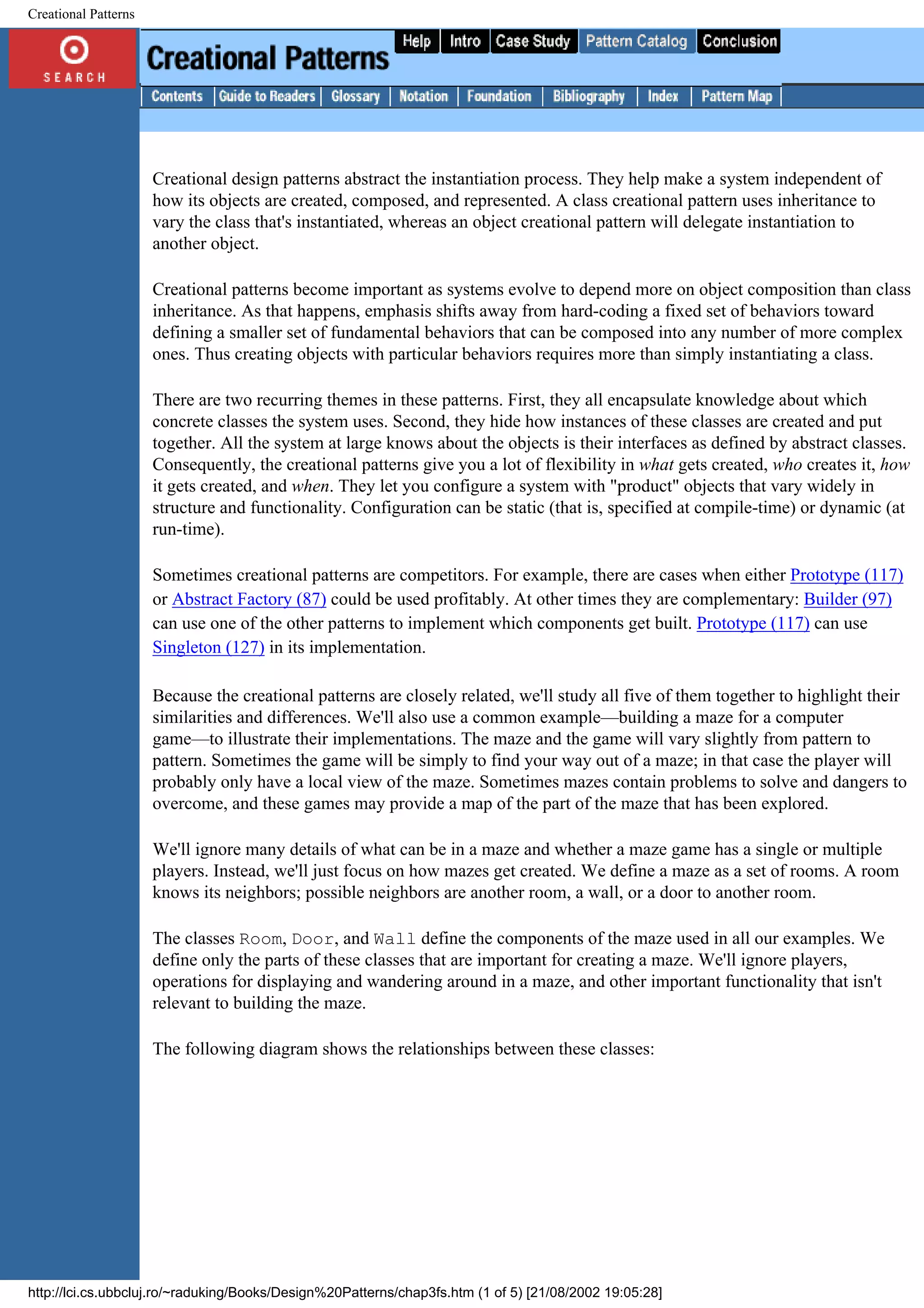 Creational Patterns Creational design patterns abstract the instantiation process. They help make a system independent of how its objects are created, composed, and represented. A class creational pattern uses inheritance to vary the class that's instantiated, whereas an object creational pattern will delegate instantiation to another object. Creational patterns become important as systems evolve to depend more on object composition than class inheritance. As that happens, emphasis shifts away from hard-coding a fixed set of behaviors toward defining a smaller set of fundamental behaviors that can be composed into any number of more complex ones. Thus creating objects with particular behaviors requires more than simply instantiating a class. There are two recurring themes in these patterns. First, they all encapsulate knowledge about which concrete classes the system uses. Second, they hide how instances of these classes are created and put together. All the system at large knows about the objects is their interfaces as defined by abstract classes. Consequently, the creational patterns give you a lot of flexibility in what gets created, who creates it, how it gets created, and when. They let you configure a system with "product" objects that vary widely in structure and functionality. Configuration can be static (that is, specified at compile-time) or dynamic (at run-time). Sometimes creational patterns are competitors. For example, there are cases when either Prototype (117) or Abstract Factory (87) could be used profitably. At other times they are complementary: Builder (97) can use one of the other patterns to implement which components get built. Prototype (117) can use Singleton (127) in its implementation. Because the creational patterns are closely related, we'll study all five of them together to highlight their similarities and differences. We'll also use a common example—building a maze for a computer game—to illustrate their implementations. The maze and the game will vary slightly from pattern to pattern. Sometimes the game will be simply to find your way out of a maze; in that case the player will probably only have a local view of the maze. Sometimes mazes contain problems to solve and dangers to overcome, and these games may provide a map of the part of the maze that has been explored. We'll ignore many details of what can be in a maze and whether a maze game has a single or multiple players. Instead, we'll just focus on how mazes get created. We define a maze as a set of rooms. A room knows its neighbors; possible neighbors are another room, a wall, or a door to another room. The classes Room, Door, and Wall define the components of the maze used in all our examples. We define only the parts of these classes that are important for creating a maze. We'll ignore players, operations for displaying and wandering around in a maze, and other important functionality that isn't relevant to building the maze. The following diagram shows the relationships between these classes: http://lci.cs.ubbcluj.ro/~raduking/Books/Design%20Patterns/chap3fs.htm (1 of 5) [21/08/2002 19:05:28] 