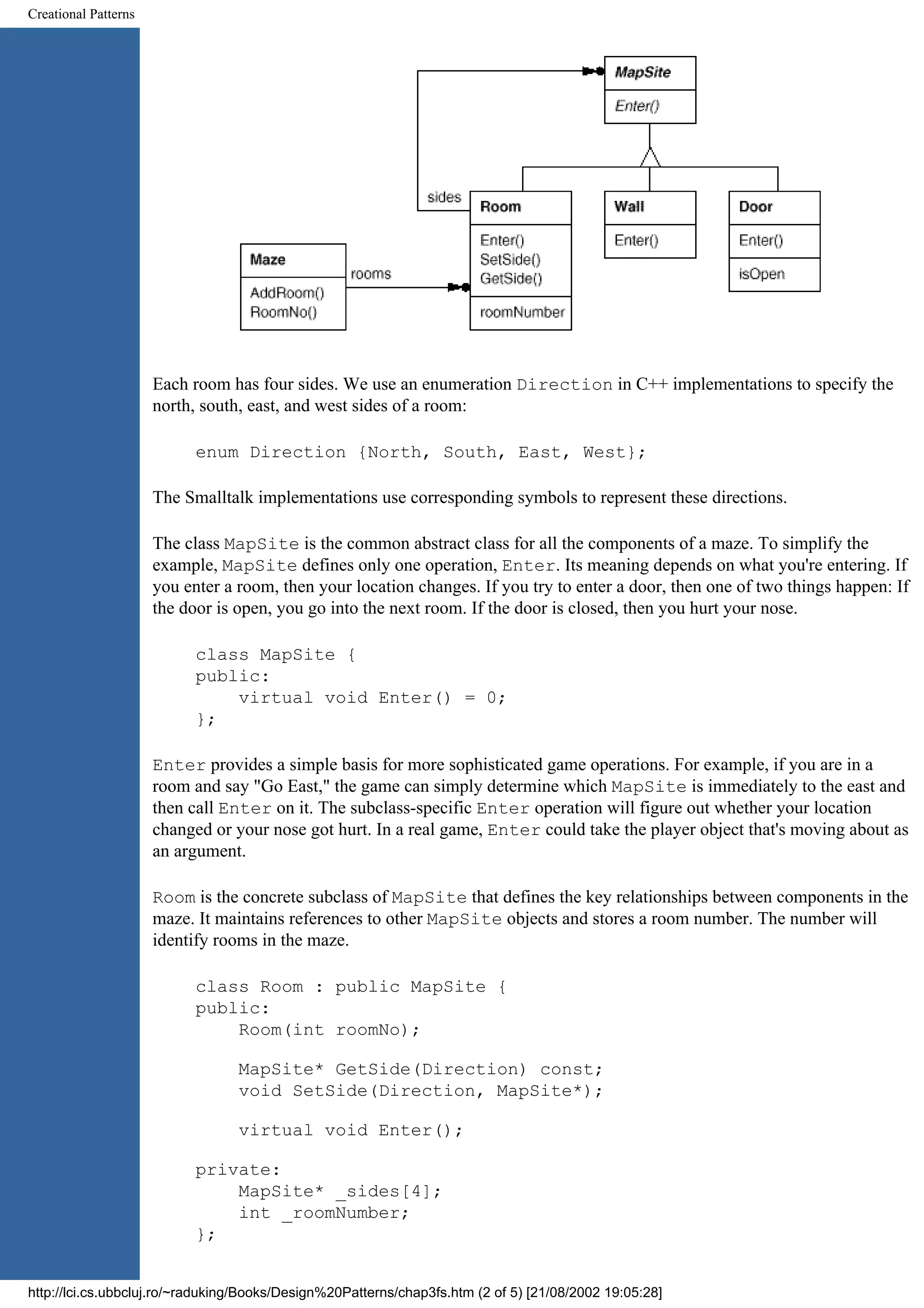 Creational Patterns Each room has four sides. We use an enumeration Direction in C++ implementations to specify the north, south, east, and west sides of a room: enum Direction {North, South, East, West}; The Smalltalk implementations use corresponding symbols to represent these directions. The class MapSite is the common abstract class for all the components of a maze. To simplify the example, MapSite defines only one operation, Enter. Its meaning depends on what you're entering. If you enter a room, then your location changes. If you try to enter a door, then one of two things happen: If the door is open, you go into the next room. If the door is closed, then you hurt your nose. class MapSite { public: virtual void Enter() = 0; }; Enter provides a simple basis for more sophisticated game operations. For example, if you are in a room and say "Go East," the game can simply determine which MapSite is immediately to the east and then call Enter on it. The subclass-specific Enter operation will figure out whether your location changed or your nose got hurt. In a real game, Enter could take the player object that's moving about as an argument. Room is the concrete subclass of MapSite that defines the key relationships between components in the maze. It maintains references to other MapSite objects and stores a room number. The number will identify rooms in the maze. class Room : public MapSite { public: Room(int roomNo); MapSite* GetSide(Direction) const; void SetSide(Direction, MapSite*); virtual void Enter(); private: MapSite* _sides[4]; int _roomNumber; }; http://lci.cs.ubbcluj.ro/~raduking/Books/Design%20Patterns/chap3fs.htm (2 of 5) [21/08/2002 19:05:28] 