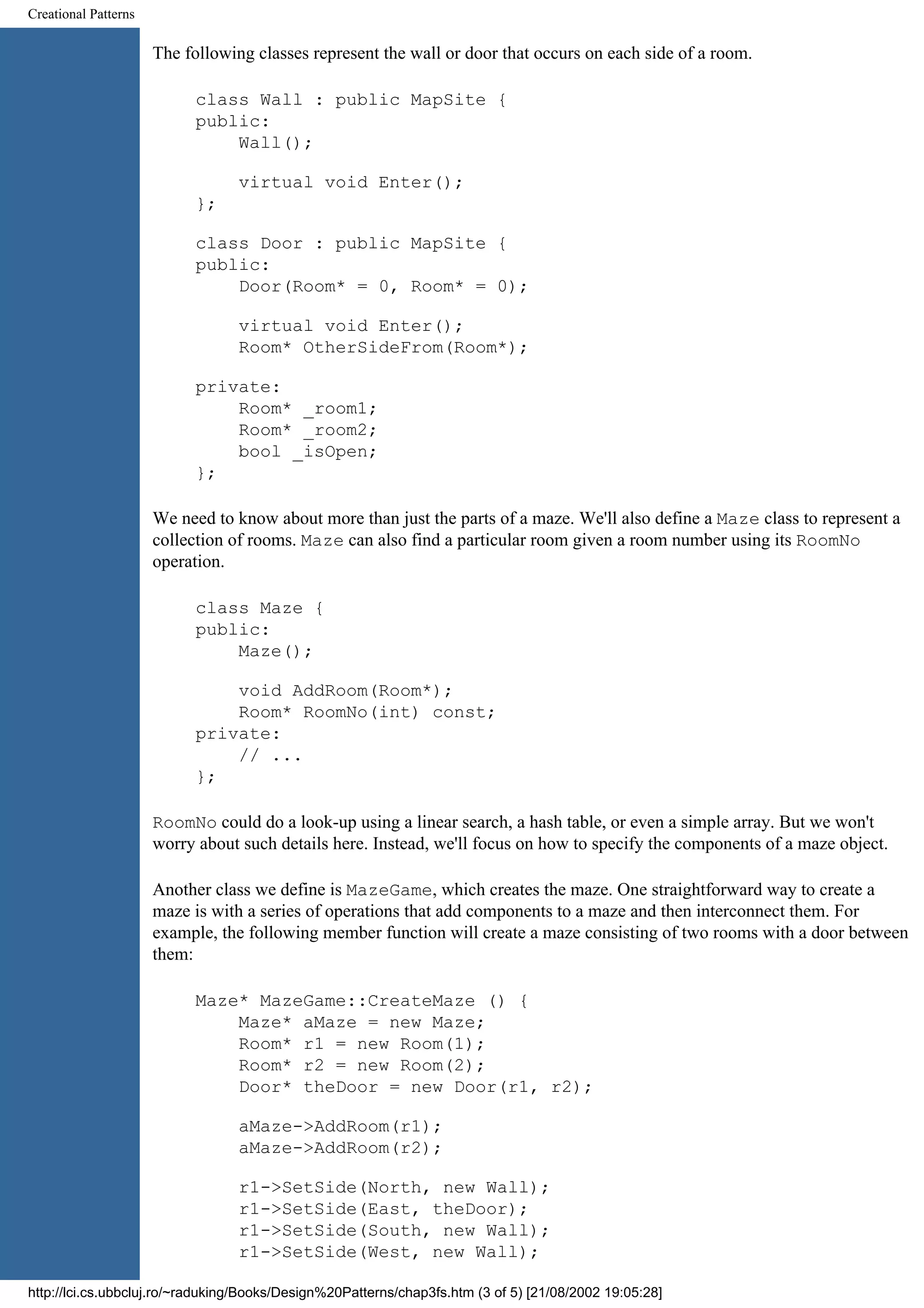 Creational Patterns The following classes represent the wall or door that occurs on each side of a room. class Wall : public MapSite { public: Wall(); virtual void Enter(); }; class Door : public MapSite { public: Door(Room* = 0, Room* = 0); virtual void Enter(); Room* OtherSideFrom(Room*); private: Room* _room1; Room* _room2; bool _isOpen; }; We need to know about more than just the parts of a maze. We'll also define a Maze class to represent a collection of rooms. Maze can also find a particular room given a room number using its RoomNo operation. class Maze { public: Maze(); void AddRoom(Room*); Room* RoomNo(int) const; private: // ... }; RoomNo could do a look-up using a linear search, a hash table, or even a simple array. But we won't worry about such details here. Instead, we'll focus on how to specify the components of a maze object. Another class we define is MazeGame, which creates the maze. One straightforward way to create a maze is with a series of operations that add components to a maze and then interconnect them. For example, the following member function will create a maze consisting of two rooms with a door between them: Maze* MazeGame::CreateMaze () { Maze* aMaze = new Maze; Room* r1 = new Room(1); Room* r2 = new Room(2); Door* theDoor = new Door(r1, r2); aMaze->AddRoom(r1); aMaze->AddRoom(r2); r1->SetSide(North, new Wall); r1->SetSide(East, theDoor); r1->SetSide(South, new Wall); r1->SetSide(West, new Wall); http://lci.cs.ubbcluj.ro/~raduking/Books/Design%20Patterns/chap3fs.htm (3 of 5) [21/08/2002 19:05:28] 
