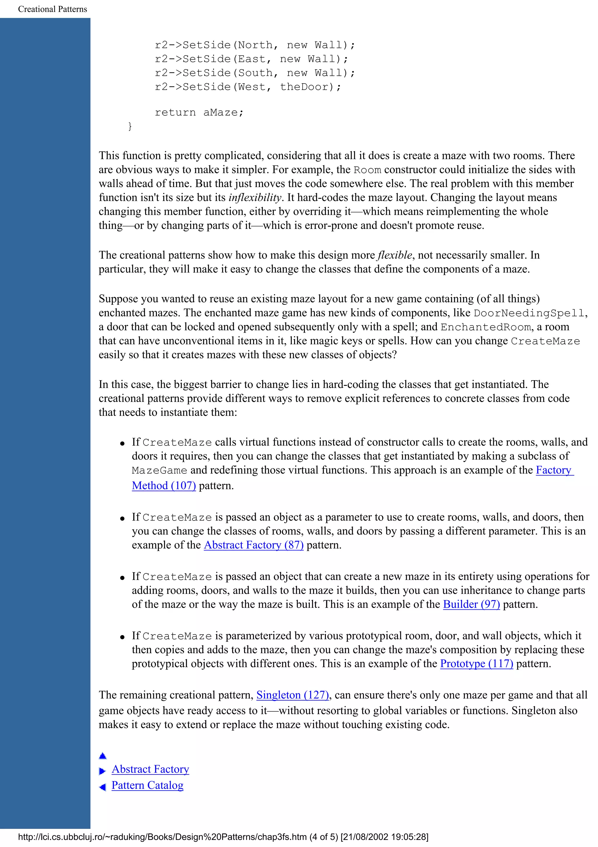 Creational Patterns r2->SetSide(North, new Wall); r2->SetSide(East, new Wall); r2->SetSide(South, new Wall); r2->SetSide(West, theDoor); return aMaze; } This function is pretty complicated, considering that all it does is create a maze with two rooms. There are obvious ways to make it simpler. For example, the Room constructor could initialize the sides with walls ahead of time. But that just moves the code somewhere else. The real problem with this member function isn't its size but its inflexibility. It hard-codes the maze layout. Changing the layout means changing this member function, either by overriding it—which means reimplementing the whole thing—or by changing parts of it—which is error-prone and doesn't promote reuse. The creational patterns show how to make this design more flexible, not necessarily smaller. In particular, they will make it easy to change the classes that define the components of a maze. Suppose you wanted to reuse an existing maze layout for a new game containing (of all things) enchanted mazes. The enchanted maze game has new kinds of components, like DoorNeedingSpell, a door that can be locked and opened subsequently only with a spell; and EnchantedRoom, a room that can have unconventional items in it, like magic keys or spells. How can you change CreateMaze easily so that it creates mazes with these new classes of objects? In this case, the biggest barrier to change lies in hard-coding the classes that get instantiated. The creational patterns provide different ways to remove explicit references to concrete classes from code that needs to instantiate them: q If CreateMaze calls virtual functions instead of constructor calls to create the rooms, walls, and doors it requires, then you can change the classes that get instantiated by making a subclass of MazeGame and redefining those virtual functions. This approach is an example of the Factory Method (107) pattern. q If CreateMaze is passed an object as a parameter to use to create rooms, walls, and doors, then you can change the classes of rooms, walls, and doors by passing a different parameter. This is an example of the Abstract Factory (87) pattern. q If CreateMaze is passed an object that can create a new maze in its entirety using operations for adding rooms, doors, and walls to the maze it builds, then you can use inheritance to change parts of the maze or the way the maze is built. This is an example of the Builder (97) pattern. q If CreateMaze is parameterized by various prototypical room, door, and wall objects, which it then copies and adds to the maze, then you can change the maze's composition by replacing these prototypical objects with different ones. This is an example of the Prototype (117) pattern. The remaining creational pattern, Singleton (127), can ensure there's only one maze per game and that all game objects have ready access to it—without resorting to global variables or functions. Singleton also makes it easy to extend or replace the maze without touching existing code. Abstract Factory Pattern Catalog http://lci.cs.ubbcluj.ro/~raduking/Books/Design%20Patterns/chap3fs.htm (4 of 5) [21/08/2002 19:05:28] 