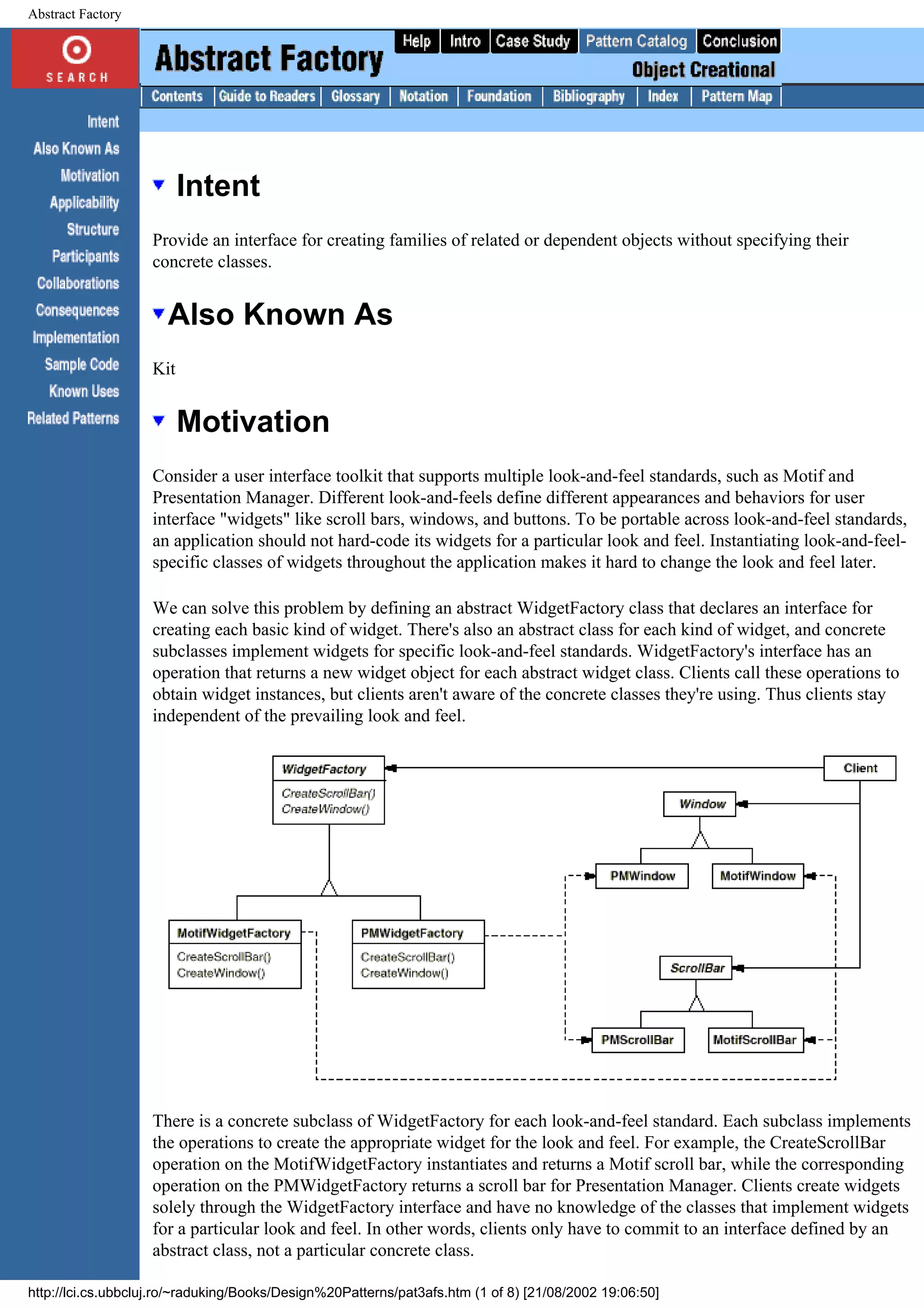 Abstract Factory Intent Provide an interface for creating families of related or dependent objects without specifying their concrete classes. Also Known As Kit Motivation Consider a user interface toolkit that supports multiple look-and-feel standards, such as Motif and Presentation Manager. Different look-and-feels define different appearances and behaviors for user interface "widgets" like scroll bars, windows, and buttons. To be portable across look-and-feel standards, an application should not hard-code its widgets for a particular look and feel. Instantiating look-and-feel- specific classes of widgets throughout the application makes it hard to change the look and feel later. We can solve this problem by defining an abstract WidgetFactory class that declares an interface for creating each basic kind of widget. There's also an abstract class for each kind of widget, and concrete subclasses implement widgets for specific look-and-feel standards. WidgetFactory's interface has an operation that returns a new widget object for each abstract widget class. Clients call these operations to obtain widget instances, but clients aren't aware of the concrete classes they're using. Thus clients stay independent of the prevailing look and feel. There is a concrete subclass of WidgetFactory for each look-and-feel standard. Each subclass implements the operations to create the appropriate widget for the look and feel. For example, the CreateScrollBar operation on the MotifWidgetFactory instantiates and returns a Motif scroll bar, while the corresponding operation on the PMWidgetFactory returns a scroll bar for Presentation Manager. Clients create widgets solely through the WidgetFactory interface and have no knowledge of the classes that implement widgets for a particular look and feel. In other words, clients only have to commit to an interface defined by an abstract class, not a particular concrete class. http://lci.cs.ubbcluj.ro/~raduking/Books/Design%20Patterns/pat3afs.htm (1 of 8) [21/08/2002 19:06:50] 