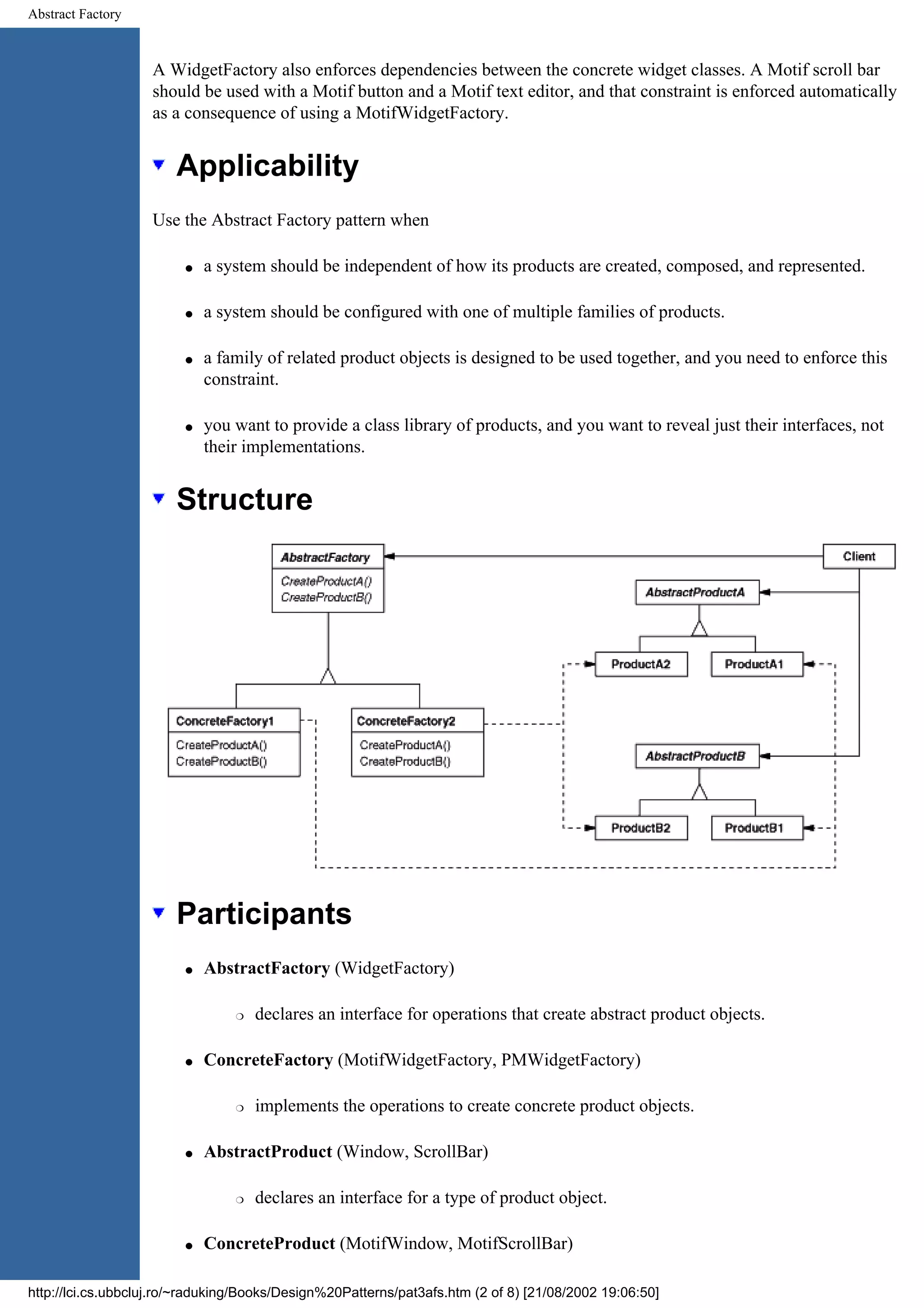 Abstract Factory A WidgetFactory also enforces dependencies between the concrete widget classes. A Motif scroll bar should be used with a Motif button and a Motif text editor, and that constraint is enforced automatically as a consequence of using a MotifWidgetFactory. Applicability Use the Abstract Factory pattern when q a system should be independent of how its products are created, composed, and represented. q a system should be configured with one of multiple families of products. q a family of related product objects is designed to be used together, and you need to enforce this constraint. q you want to provide a class library of products, and you want to reveal just their interfaces, not their implementations. Structure Participants q AbstractFactory (WidgetFactory) r declares an interface for operations that create abstract product objects. q ConcreteFactory (MotifWidgetFactory, PMWidgetFactory) r implements the operations to create concrete product objects. q AbstractProduct (Window, ScrollBar) r declares an interface for a type of product object. q ConcreteProduct (MotifWindow, MotifScrollBar) http://lci.cs.ubbcluj.ro/~raduking/Books/Design%20Patterns/pat3afs.htm (2 of 8) [21/08/2002 19:06:50] 