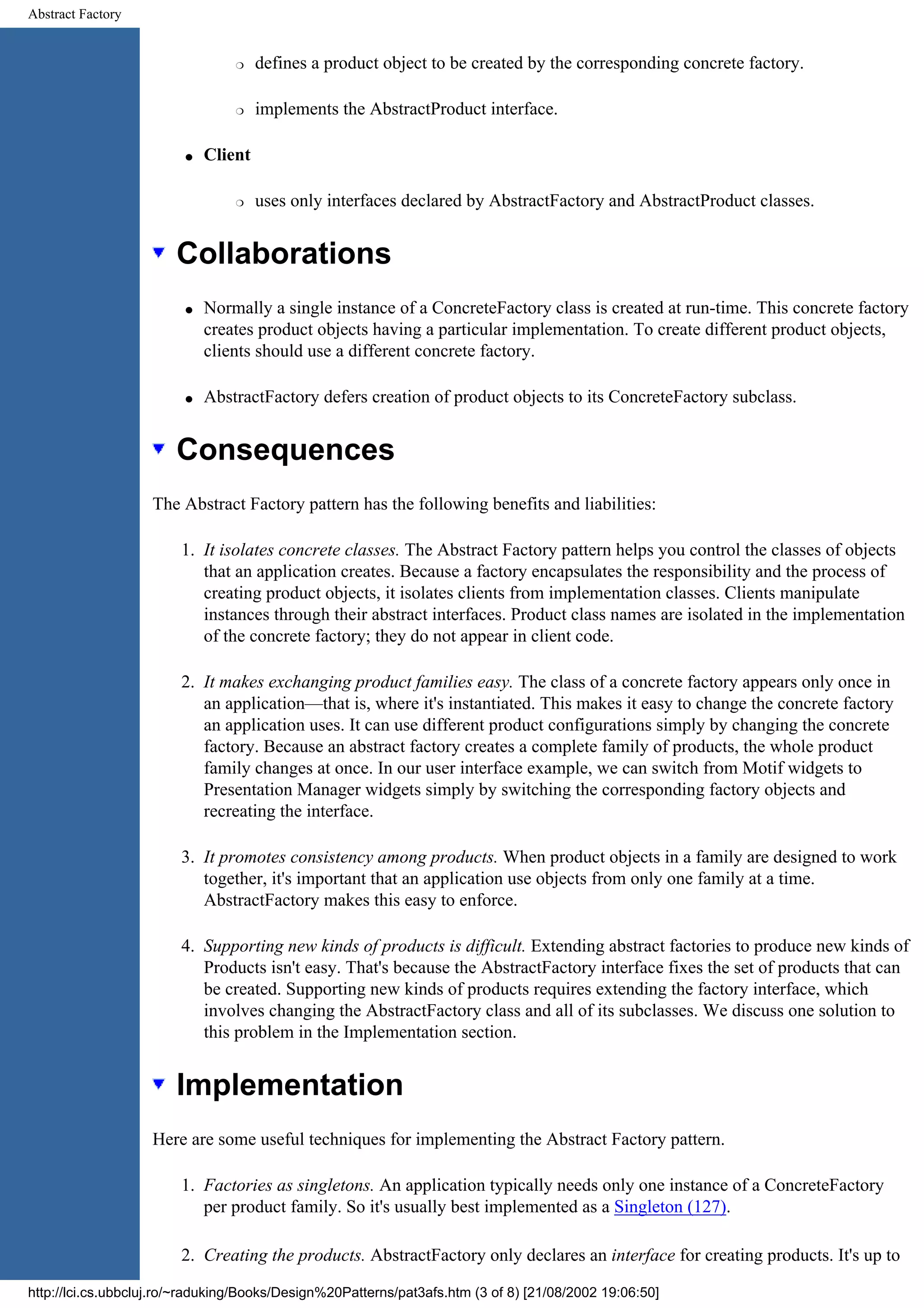 Abstract Factory r defines a product object to be created by the corresponding concrete factory. r implements the AbstractProduct interface. q Client r uses only interfaces declared by AbstractFactory and AbstractProduct classes. Collaborations q Normally a single instance of a ConcreteFactory class is created at run-time. This concrete factory creates product objects having a particular implementation. To create different product objects, clients should use a different concrete factory. q AbstractFactory defers creation of product objects to its ConcreteFactory subclass. Consequences The Abstract Factory pattern has the following benefits and liabilities: 1. It isolates concrete classes. The Abstract Factory pattern helps you control the classes of objects that an application creates. Because a factory encapsulates the responsibility and the process of creating product objects, it isolates clients from implementation classes. Clients manipulate instances through their abstract interfaces. Product class names are isolated in the implementation of the concrete factory; they do not appear in client code. 2. It makes exchanging product families easy. The class of a concrete factory appears only once in an application—that is, where it's instantiated. This makes it easy to change the concrete factory an application uses. It can use different product configurations simply by changing the concrete factory. Because an abstract factory creates a complete family of products, the whole product family changes at once. In our user interface example, we can switch from Motif widgets to Presentation Manager widgets simply by switching the corresponding factory objects and recreating the interface. 3. It promotes consistency among products. When product objects in a family are designed to work together, it's important that an application use objects from only one family at a time. AbstractFactory makes this easy to enforce. 4. Supporting new kinds of products is difficult. Extending abstract factories to produce new kinds of Products isn't easy. That's because the AbstractFactory interface fixes the set of products that can be created. Supporting new kinds of products requires extending the factory interface, which involves changing the AbstractFactory class and all of its subclasses. We discuss one solution to this problem in the Implementation section. Implementation Here are some useful techniques for implementing the Abstract Factory pattern. 1. Factories as singletons. An application typically needs only one instance of a ConcreteFactory per product family. So it's usually best implemented as a Singleton (127). 2. Creating the products. AbstractFactory only declares an interface for creating products. It's up to http://lci.cs.ubbcluj.ro/~raduking/Books/Design%20Patterns/pat3afs.htm (3 of 8) [21/08/2002 19:06:50] 