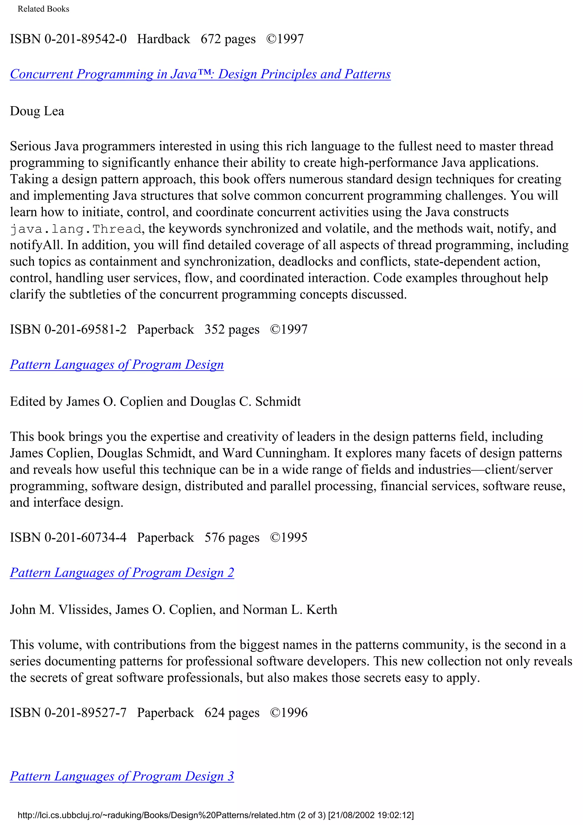 Related Books ISBN 0-201-89542-0 Hardback 672 pages ©1997 Concurrent Programming in Java™: Design Principles and Patterns Doug Lea Serious Java programmers interested in using this rich language to the fullest need to master thread programming to significantly enhance their ability to create high-performance Java applications. Taking a design pattern approach, this book offers numerous standard design techniques for creating and implementing Java structures that solve common concurrent programming challenges. You will learn how to initiate, control, and coordinate concurrent activities using the Java constructs java.lang.Thread, the keywords synchronized and volatile, and the methods wait, notify, and notifyAll. In addition, you will find detailed coverage of all aspects of thread programming, including such topics as containment and synchronization, deadlocks and conflicts, state-dependent action, control, handling user services, flow, and coordinated interaction. Code examples throughout help clarify the subtleties of the concurrent programming concepts discussed. ISBN 0-201-69581-2 Paperback 352 pages ©1997 Pattern Languages of Program Design Edited by James O. Coplien and Douglas C. Schmidt This book brings you the expertise and creativity of leaders in the design patterns field, including James Coplien, Douglas Schmidt, and Ward Cunningham. It explores many facets of design patterns and reveals how useful this technique can be in a wide range of fields and industries—client/server programming, software design, distributed and parallel processing, financial services, software reuse, and interface design. ISBN 0-201-60734-4 Paperback 576 pages ©1995 Pattern Languages of Program Design 2 John M. Vlissides, James O. Coplien, and Norman L. Kerth This volume, with contributions from the biggest names in the patterns community, is the second in a series documenting patterns for professional software developers. This new collection not only reveals the secrets of great software professionals, but also makes those secrets easy to apply. ISBN 0-201-89527-7 Paperback 624 pages ©1996 Pattern Languages of Program Design 3 http://lci.cs.ubbcluj.ro/~raduking/Books/Design%20Patterns/related.htm (2 of 3) [21/08/2002 19:02:12] 