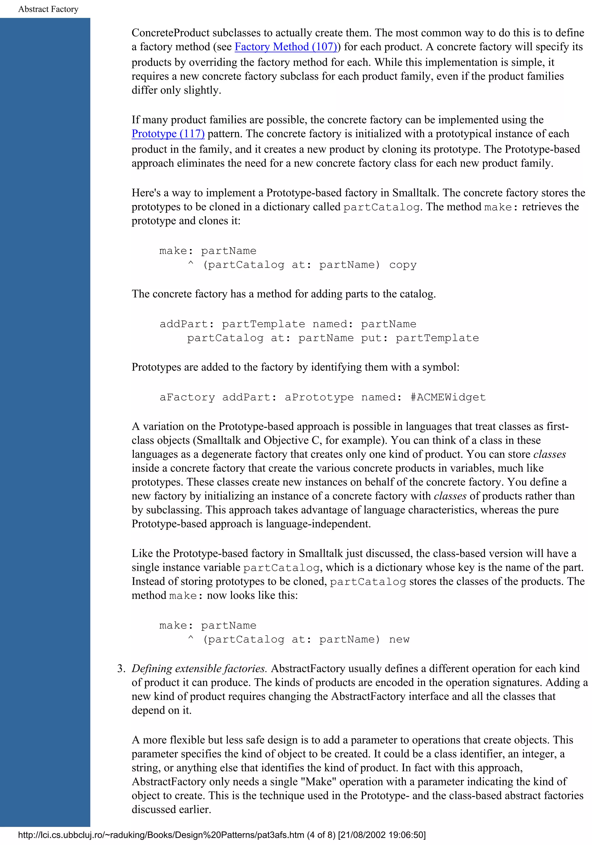 Abstract Factory ConcreteProduct subclasses to actually create them. The most common way to do this is to define a factory method (see Factory Method (107)) for each product. A concrete factory will specify its products by overriding the factory method for each. While this implementation is simple, it requires a new concrete factory subclass for each product family, even if the product families differ only slightly. If many product families are possible, the concrete factory can be implemented using the Prototype (117) pattern. The concrete factory is initialized with a prototypical instance of each product in the family, and it creates a new product by cloning its prototype. The Prototype-based approach eliminates the need for a new concrete factory class for each new product family. Here's a way to implement a Prototype-based factory in Smalltalk. The concrete factory stores the prototypes to be cloned in a dictionary called partCatalog. The method make: retrieves the prototype and clones it: make: partName ^ (partCatalog at: partName) copy The concrete factory has a method for adding parts to the catalog. addPart: partTemplate named: partName partCatalog at: partName put: partTemplate Prototypes are added to the factory by identifying them with a symbol: aFactory addPart: aPrototype named: #ACMEWidget A variation on the Prototype-based approach is possible in languages that treat classes as first- class objects (Smalltalk and Objective C, for example). You can think of a class in these languages as a degenerate factory that creates only one kind of product. You can store classes inside a concrete factory that create the various concrete products in variables, much like prototypes. These classes create new instances on behalf of the concrete factory. You define a new factory by initializing an instance of a concrete factory with classes of products rather than by subclassing. This approach takes advantage of language characteristics, whereas the pure Prototype-based approach is language-independent. Like the Prototype-based factory in Smalltalk just discussed, the class-based version will have a single instance variable partCatalog, which is a dictionary whose key is the name of the part. Instead of storing prototypes to be cloned, partCatalog stores the classes of the products. The method make: now looks like this: make: partName ^ (partCatalog at: partName) new 3. Defining extensible factories. AbstractFactory usually defines a different operation for each kind of product it can produce. The kinds of products are encoded in the operation signatures. Adding a new kind of product requires changing the AbstractFactory interface and all the classes that depend on it. A more flexible but less safe design is to add a parameter to operations that create objects. This parameter specifies the kind of object to be created. It could be a class identifier, an integer, a string, or anything else that identifies the kind of product. In fact with this approach, AbstractFactory only needs a single "Make" operation with a parameter indicating the kind of object to create. This is the technique used in the Prototype- and the class-based abstract factories discussed earlier. http://lci.cs.ubbcluj.ro/~raduking/Books/Design%20Patterns/pat3afs.htm (4 of 8) [21/08/2002 19:06:50] 