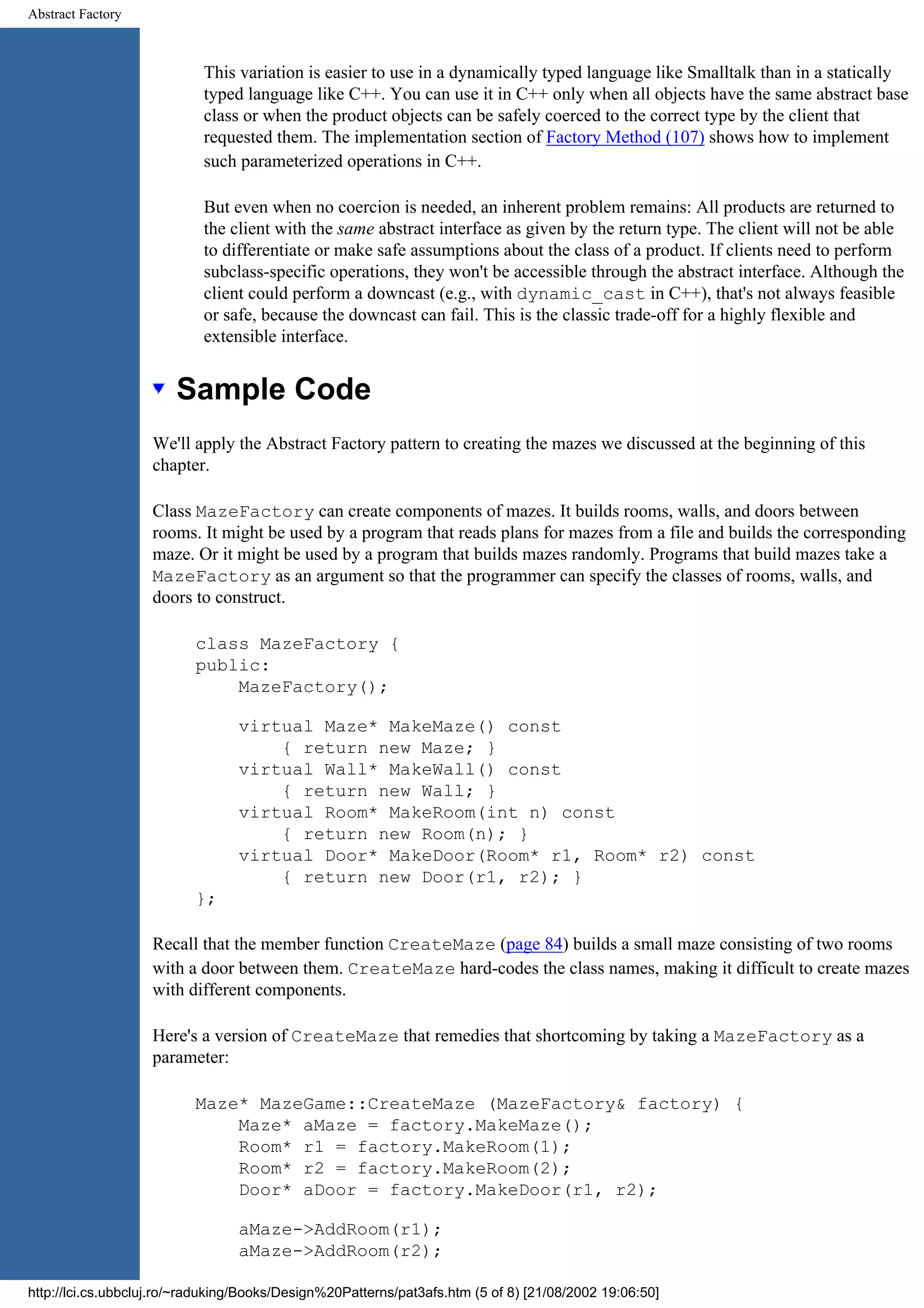 Abstract Factory This variation is easier to use in a dynamically typed language like Smalltalk than in a statically typed language like C++. You can use it in C++ only when all objects have the same abstract base class or when the product objects can be safely coerced to the correct type by the client that requested them. The implementation section of Factory Method (107) shows how to implement such parameterized operations in C++. But even when no coercion is needed, an inherent problem remains: All products are returned to the client with the same abstract interface as given by the return type. The client will not be able to differentiate or make safe assumptions about the class of a product. If clients need to perform subclass-specific operations, they won't be accessible through the abstract interface. Although the client could perform a downcast (e.g., with dynamic_cast in C++), that's not always feasible or safe, because the downcast can fail. This is the classic trade-off for a highly flexible and extensible interface. Sample Code We'll apply the Abstract Factory pattern to creating the mazes we discussed at the beginning of this chapter. Class MazeFactory can create components of mazes. It builds rooms, walls, and doors between rooms. It might be used by a program that reads plans for mazes from a file and builds the corresponding maze. Or it might be used by a program that builds mazes randomly. Programs that build mazes take a MazeFactory as an argument so that the programmer can specify the classes of rooms, walls, and doors to construct. class MazeFactory { public: MazeFactory(); virtual Maze* MakeMaze() const { return new Maze; } virtual Wall* MakeWall() const { return new Wall; } virtual Room* MakeRoom(int n) const { return new Room(n); } virtual Door* MakeDoor(Room* r1, Room* r2) const { return new Door(r1, r2); } }; Recall that the member function CreateMaze (page 84) builds a small maze consisting of two rooms with a door between them. CreateMaze hard-codes the class names, making it difficult to create mazes with different components. Here's a version of CreateMaze that remedies that shortcoming by taking a MazeFactory as a parameter: Maze* MazeGame::CreateMaze (MazeFactory& factory) { Maze* aMaze = factory.MakeMaze(); Room* r1 = factory.MakeRoom(1); Room* r2 = factory.MakeRoom(2); Door* aDoor = factory.MakeDoor(r1, r2); aMaze->AddRoom(r1); aMaze->AddRoom(r2); http://lci.cs.ubbcluj.ro/~raduking/Books/Design%20Patterns/pat3afs.htm (5 of 8) [21/08/2002 19:06:50] 