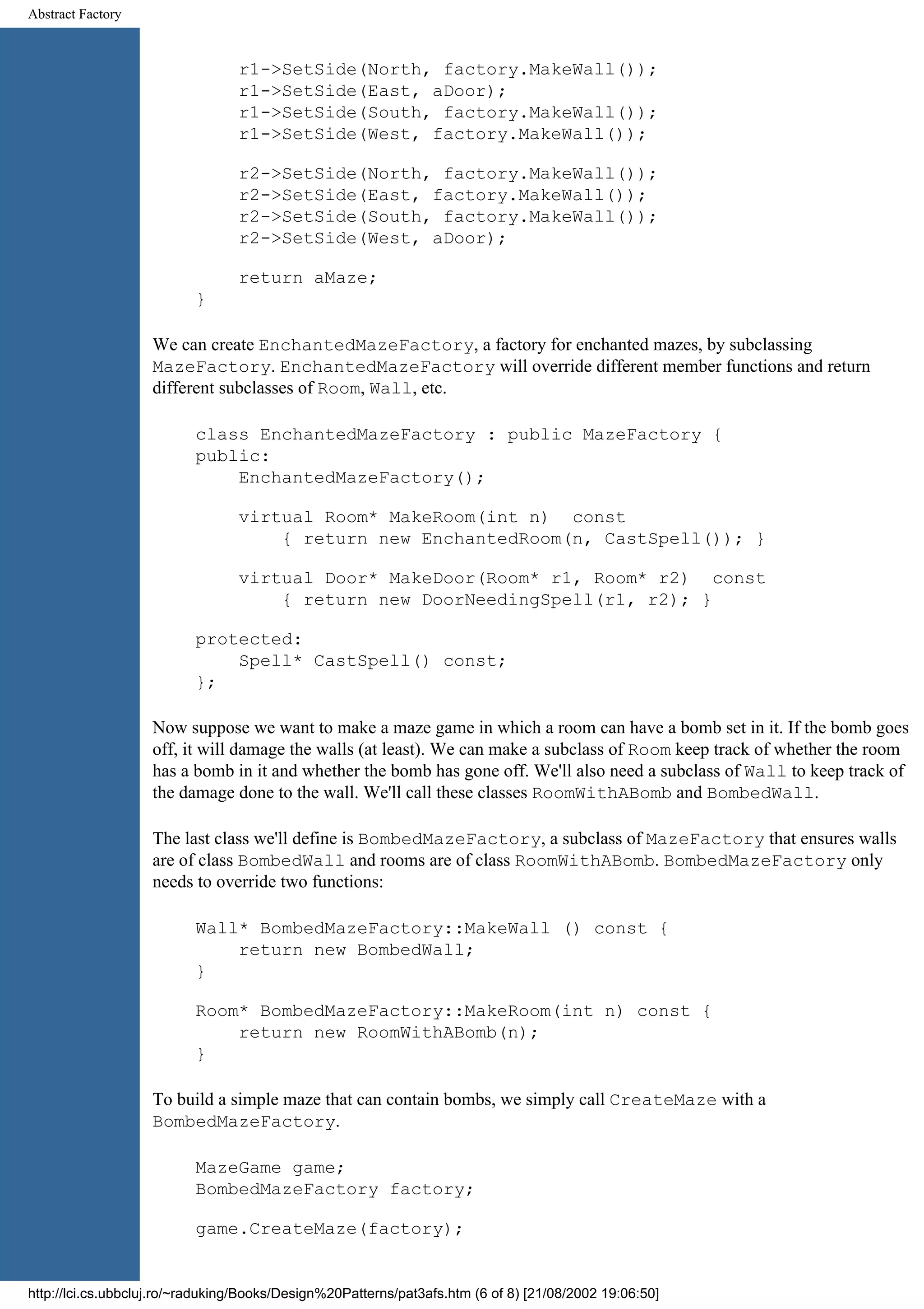 Abstract Factory r1->SetSide(North, factory.MakeWall()); r1->SetSide(East, aDoor); r1->SetSide(South, factory.MakeWall()); r1->SetSide(West, factory.MakeWall()); r2->SetSide(North, factory.MakeWall()); r2->SetSide(East, factory.MakeWall()); r2->SetSide(South, factory.MakeWall()); r2->SetSide(West, aDoor); return aMaze; } We can create EnchantedMazeFactory, a factory for enchanted mazes, by subclassing MazeFactory. EnchantedMazeFactory will override different member functions and return different subclasses of Room, Wall, etc. class EnchantedMazeFactory : public MazeFactory { public: EnchantedMazeFactory(); virtual Room* MakeRoom(int n) const { return new EnchantedRoom(n, CastSpell()); } virtual Door* MakeDoor(Room* r1, Room* r2) const { return new DoorNeedingSpell(r1, r2); } protected: Spell* CastSpell() const; }; Now suppose we want to make a maze game in which a room can have a bomb set in it. If the bomb goes off, it will damage the walls (at least). We can make a subclass of Room keep track of whether the room has a bomb in it and whether the bomb has gone off. We'll also need a subclass of Wall to keep track of the damage done to the wall. We'll call these classes RoomWithABomb and BombedWall. The last class we'll define is BombedMazeFactory, a subclass of MazeFactory that ensures walls are of class BombedWall and rooms are of class RoomWithABomb. BombedMazeFactory only needs to override two functions: Wall* BombedMazeFactory::MakeWall () const { return new BombedWall; } Room* BombedMazeFactory::MakeRoom(int n) const { return new RoomWithABomb(n); } To build a simple maze that can contain bombs, we simply call CreateMaze with a BombedMazeFactory. MazeGame game; BombedMazeFactory factory; game.CreateMaze(factory); http://lci.cs.ubbcluj.ro/~raduking/Books/Design%20Patterns/pat3afs.htm (6 of 8) [21/08/2002 19:06:50] 