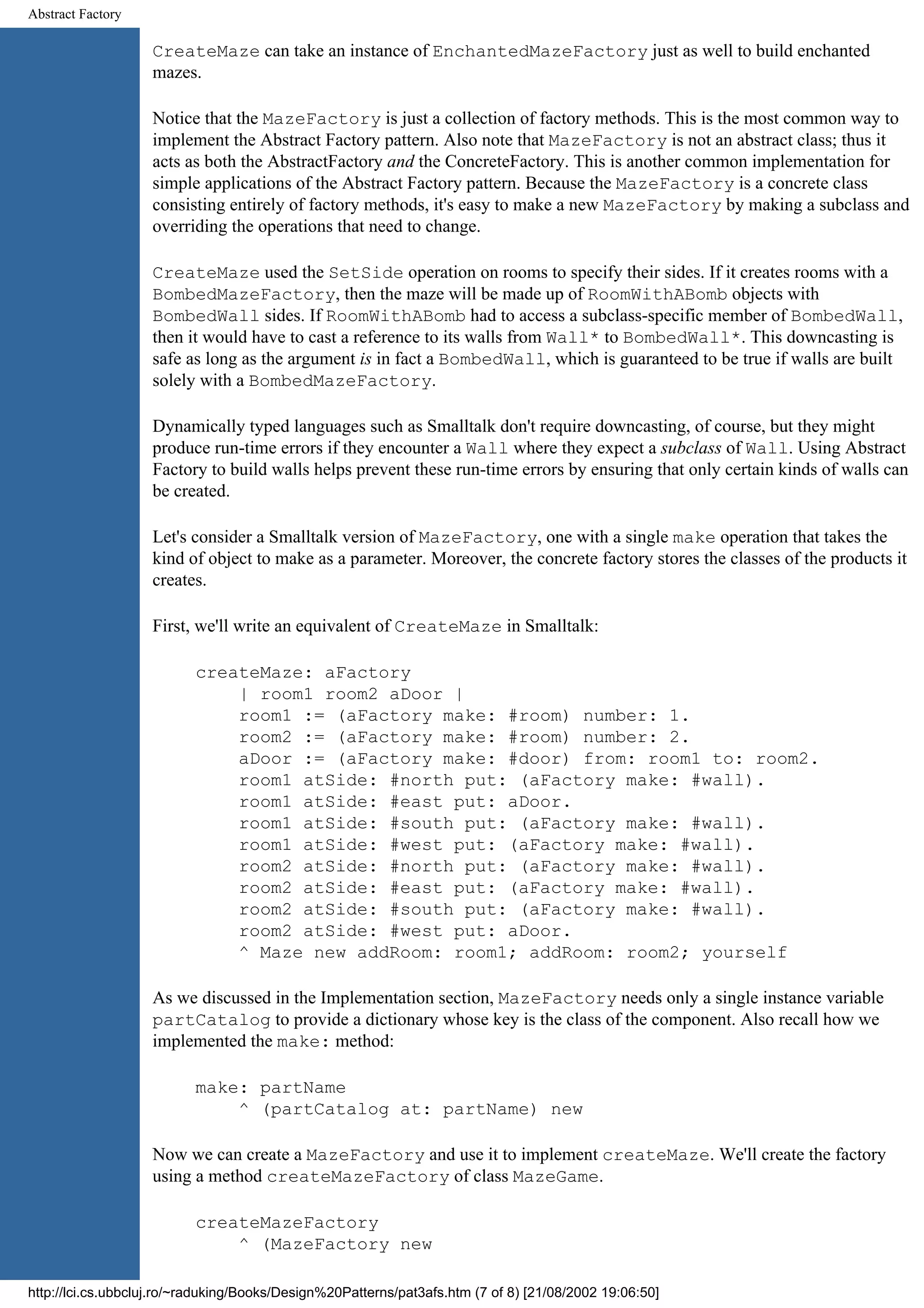 Abstract Factory CreateMaze can take an instance of EnchantedMazeFactory just as well to build enchanted mazes. Notice that the MazeFactory is just a collection of factory methods. This is the most common way to implement the Abstract Factory pattern. Also note that MazeFactory is not an abstract class; thus it acts as both the AbstractFactory and the ConcreteFactory. This is another common implementation for simple applications of the Abstract Factory pattern. Because the MazeFactory is a concrete class consisting entirely of factory methods, it's easy to make a new MazeFactory by making a subclass and overriding the operations that need to change. CreateMaze used the SetSide operation on rooms to specify their sides. If it creates rooms with a BombedMazeFactory, then the maze will be made up of RoomWithABomb objects with BombedWall sides. If RoomWithABomb had to access a subclass-specific member of BombedWall, then it would have to cast a reference to its walls from Wall* to BombedWall*. This downcasting is safe as long as the argument is in fact a BombedWall, which is guaranteed to be true if walls are built solely with a BombedMazeFactory. Dynamically typed languages such as Smalltalk don't require downcasting, of course, but they might produce run-time errors if they encounter a Wall where they expect a subclass of Wall. Using Abstract Factory to build walls helps prevent these run-time errors by ensuring that only certain kinds of walls can be created. Let's consider a Smalltalk version of MazeFactory, one with a single make operation that takes the kind of object to make as a parameter. Moreover, the concrete factory stores the classes of the products it creates. First, we'll write an equivalent of CreateMaze in Smalltalk: createMaze: aFactory | room1 room2 aDoor | room1 := (aFactory make: #room) number: 1. room2 := (aFactory make: #room) number: 2. aDoor := (aFactory make: #door) from: room1 to: room2. room1 atSide: #north put: (aFactory make: #wall). room1 atSide: #east put: aDoor. room1 atSide: #south put: (aFactory make: #wall). room1 atSide: #west put: (aFactory make: #wall). room2 atSide: #north put: (aFactory make: #wall). room2 atSide: #east put: (aFactory make: #wall). room2 atSide: #south put: (aFactory make: #wall). room2 atSide: #west put: aDoor. ^ Maze new addRoom: room1; addRoom: room2; yourself As we discussed in the Implementation section, MazeFactory needs only a single instance variable partCatalog to provide a dictionary whose key is the class of the component. Also recall how we implemented the make: method: make: partName ^ (partCatalog at: partName) new Now we can create a MazeFactory and use it to implement createMaze. We'll create the factory using a method createMazeFactory of class MazeGame. createMazeFactory ^ (MazeFactory new http://lci.cs.ubbcluj.ro/~raduking/Books/Design%20Patterns/pat3afs.htm (7 of 8) [21/08/2002 19:06:50] 