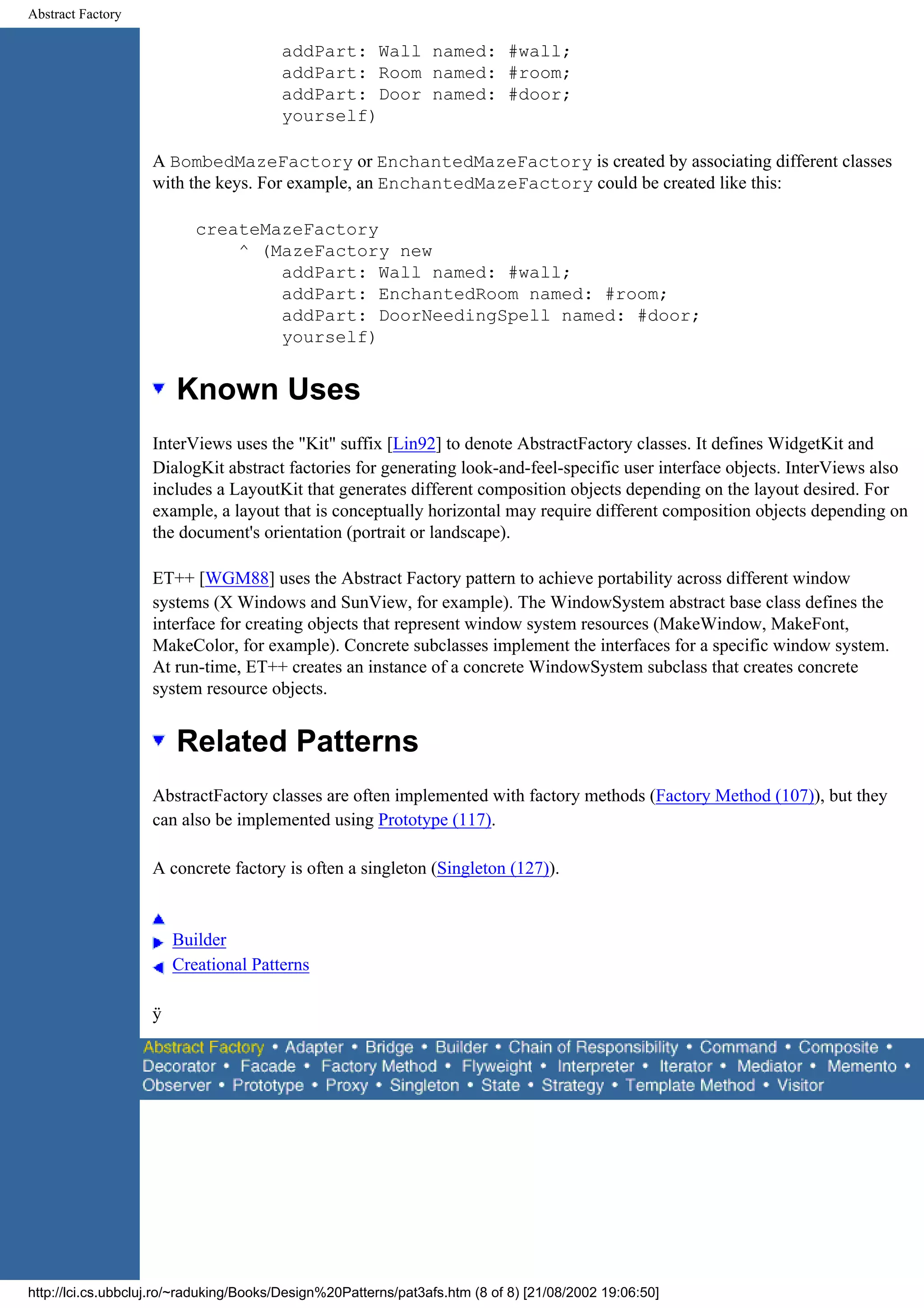 Abstract Factory addPart: Wall named: #wall; addPart: Room named: #room; addPart: Door named: #door; yourself) A BombedMazeFactory or EnchantedMazeFactory is created by associating different classes with the keys. For example, an EnchantedMazeFactory could be created like this: createMazeFactory ^ (MazeFactory new addPart: Wall named: #wall; addPart: EnchantedRoom named: #room; addPart: DoorNeedingSpell named: #door; yourself) Known Uses InterViews uses the "Kit" suffix [Lin92] to denote AbstractFactory classes. It defines WidgetKit and DialogKit abstract factories for generating look-and-feel-specific user interface objects. InterViews also includes a LayoutKit that generates different composition objects depending on the layout desired. For example, a layout that is conceptually horizontal may require different composition objects depending on the document's orientation (portrait or landscape). ET++ [WGM88] uses the Abstract Factory pattern to achieve portability across different window systems (X Windows and SunView, for example). The WindowSystem abstract base class defines the interface for creating objects that represent window system resources (MakeWindow, MakeFont, MakeColor, for example). Concrete subclasses implement the interfaces for a specific window system. At run-time, ET++ creates an instance of a concrete WindowSystem subclass that creates concrete system resource objects. Related Patterns AbstractFactory classes are often implemented with factory methods (Factory Method (107)), but they can also be implemented using Prototype (117). A concrete factory is often a singleton (Singleton (127)). Builder Creational Patterns ÿ http://lci.cs.ubbcluj.ro/~raduking/Books/Design%20Patterns/pat3afs.htm (8 of 8) [21/08/2002 19:06:50] 