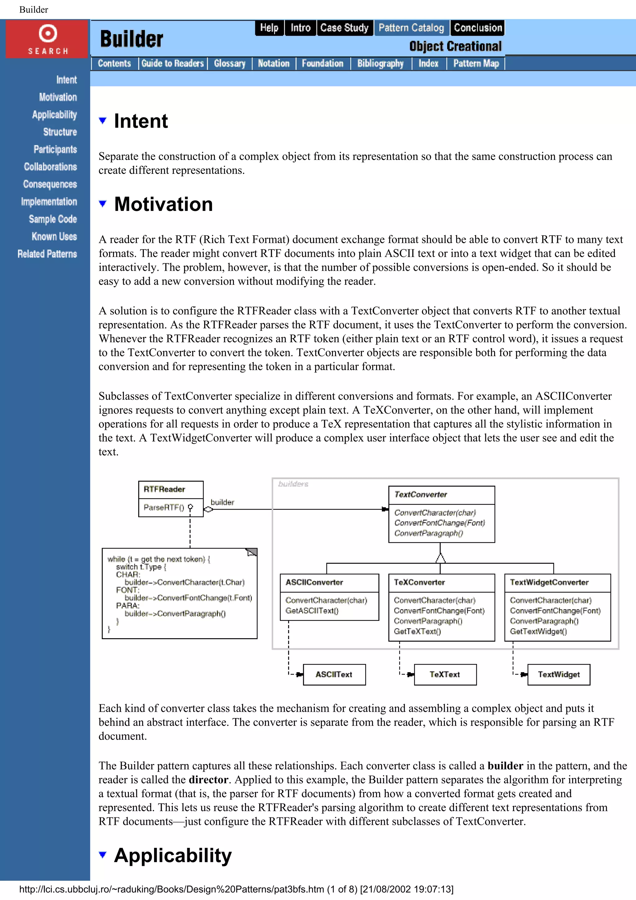 Builder Intent Separate the construction of a complex object from its representation so that the same construction process can create different representations. Motivation A reader for the RTF (Rich Text Format) document exchange format should be able to convert RTF to many text formats. The reader might convert RTF documents into plain ASCII text or into a text widget that can be edited interactively. The problem, however, is that the number of possible conversions is open-ended. So it should be easy to add a new conversion without modifying the reader. A solution is to configure the RTFReader class with a TextConverter object that converts RTF to another textual representation. As the RTFReader parses the RTF document, it uses the TextConverter to perform the conversion. Whenever the RTFReader recognizes an RTF token (either plain text or an RTF control word), it issues a request to the TextConverter to convert the token. TextConverter objects are responsible both for performing the data conversion and for representing the token in a particular format. Subclasses of TextConverter specialize in different conversions and formats. For example, an ASCIIConverter ignores requests to convert anything except plain text. A TeXConverter, on the other hand, will implement operations for all requests in order to produce a TeX representation that captures all the stylistic information in the text. A TextWidgetConverter will produce a complex user interface object that lets the user see and edit the text. Each kind of converter class takes the mechanism for creating and assembling a complex object and puts it behind an abstract interface. The converter is separate from the reader, which is responsible for parsing an RTF document. The Builder pattern captures all these relationships. Each converter class is called a builder in the pattern, and the reader is called the director. Applied to this example, the Builder pattern separates the algorithm for interpreting a textual format (that is, the parser for RTF documents) from how a converted format gets created and represented. This lets us reuse the RTFReader's parsing algorithm to create different text representations from RTF documents—just configure the RTFReader with different subclasses of TextConverter. Applicability http://lci.cs.ubbcluj.ro/~raduking/Books/Design%20Patterns/pat3bfs.htm (1 of 8) [21/08/2002 19:07:13] 