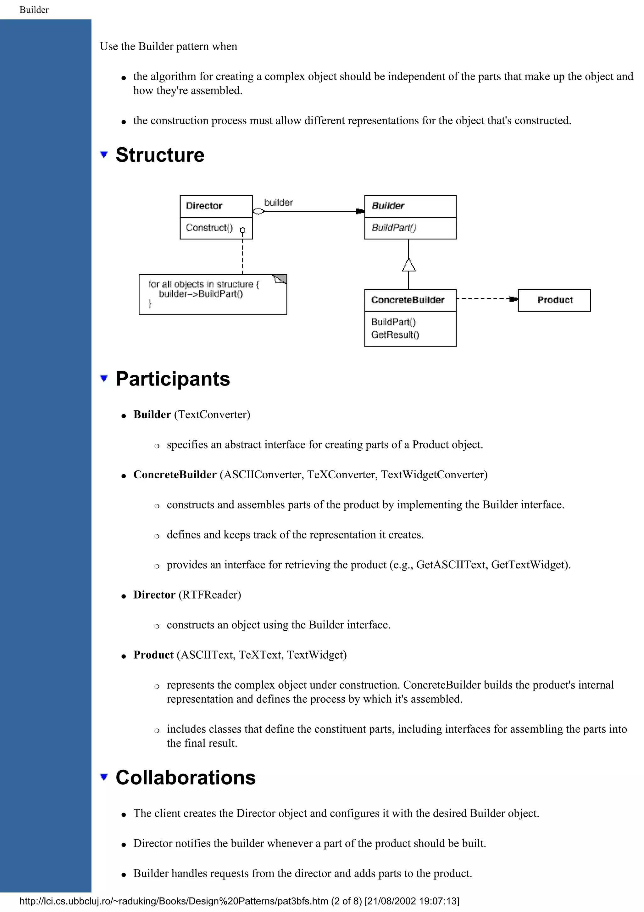 Builder Use the Builder pattern when q the algorithm for creating a complex object should be independent of the parts that make up the object and how they're assembled. q the construction process must allow different representations for the object that's constructed. Structure Participants q Builder (TextConverter) r specifies an abstract interface for creating parts of a Product object. q ConcreteBuilder (ASCIIConverter, TeXConverter, TextWidgetConverter) r constructs and assembles parts of the product by implementing the Builder interface. r defines and keeps track of the representation it creates. r provides an interface for retrieving the product (e.g., GetASCIIText, GetTextWidget). q Director (RTFReader) r constructs an object using the Builder interface. q Product (ASCIIText, TeXText, TextWidget) r represents the complex object under construction. ConcreteBuilder builds the product's internal representation and defines the process by which it's assembled. r includes classes that define the constituent parts, including interfaces for assembling the parts into the final result. Collaborations q The client creates the Director object and configures it with the desired Builder object. q Director notifies the builder whenever a part of the product should be built. q Builder handles requests from the director and adds parts to the product. http://lci.cs.ubbcluj.ro/~raduking/Books/Design%20Patterns/pat3bfs.htm (2 of 8) [21/08/2002 19:07:13] 