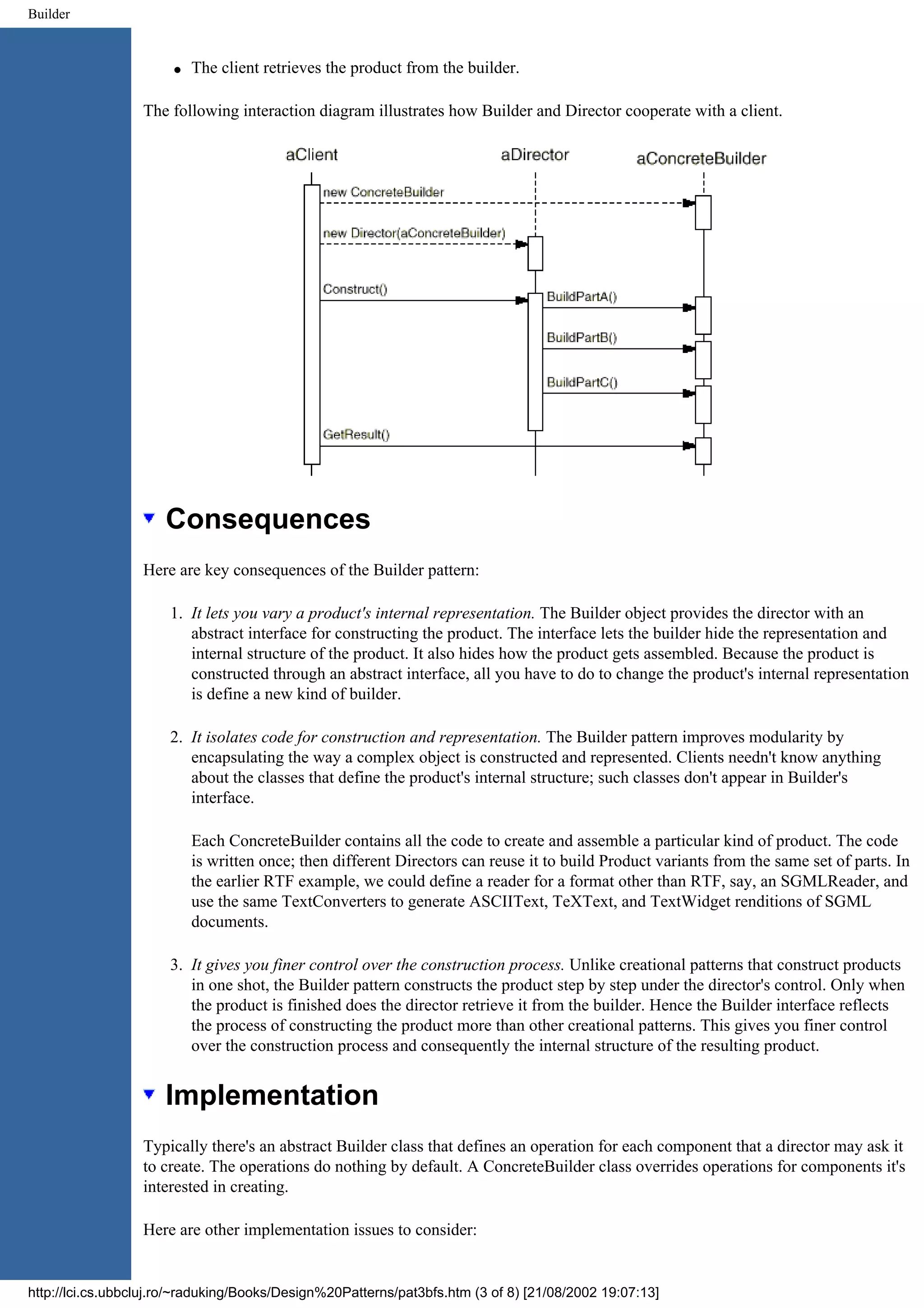 Builder q The client retrieves the product from the builder. The following interaction diagram illustrates how Builder and Director cooperate with a client. Consequences Here are key consequences of the Builder pattern: 1. It lets you vary a product's internal representation. The Builder object provides the director with an abstract interface for constructing the product. The interface lets the builder hide the representation and internal structure of the product. It also hides how the product gets assembled. Because the product is constructed through an abstract interface, all you have to do to change the product's internal representation is define a new kind of builder. 2. It isolates code for construction and representation. The Builder pattern improves modularity by encapsulating the way a complex object is constructed and represented. Clients needn't know anything about the classes that define the product's internal structure; such classes don't appear in Builder's interface. Each ConcreteBuilder contains all the code to create and assemble a particular kind of product. The code is written once; then different Directors can reuse it to build Product variants from the same set of parts. In the earlier RTF example, we could define a reader for a format other than RTF, say, an SGMLReader, and use the same TextConverters to generate ASCIIText, TeXText, and TextWidget renditions of SGML documents. 3. It gives you finer control over the construction process. Unlike creational patterns that construct products in one shot, the Builder pattern constructs the product step by step under the director's control. Only when the product is finished does the director retrieve it from the builder. Hence the Builder interface reflects the process of constructing the product more than other creational patterns. This gives you finer control over the construction process and consequently the internal structure of the resulting product. Implementation Typically there's an abstract Builder class that defines an operation for each component that a director may ask it to create. The operations do nothing by default. A ConcreteBuilder class overrides operations for components it's interested in creating. Here are other implementation issues to consider: http://lci.cs.ubbcluj.ro/~raduking/Books/Design%20Patterns/pat3bfs.htm (3 of 8) [21/08/2002 19:07:13] 