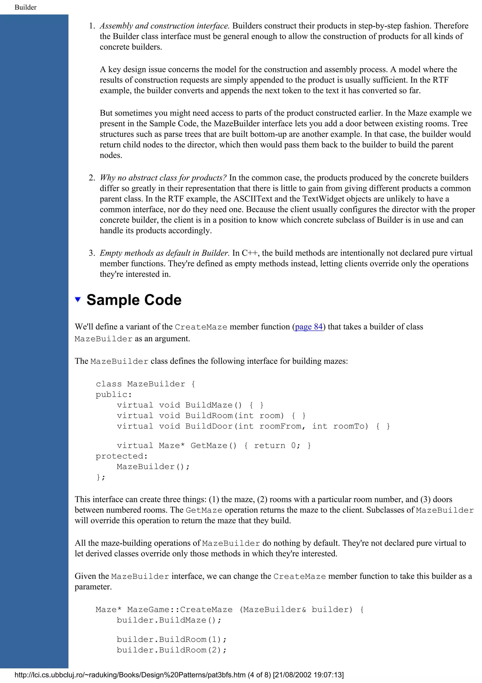 Builder 1. Assembly and construction interface. Builders construct their products in step-by-step fashion. Therefore the Builder class interface must be general enough to allow the construction of products for all kinds of concrete builders. A key design issue concerns the model for the construction and assembly process. A model where the results of construction requests are simply appended to the product is usually sufficient. In the RTF example, the builder converts and appends the next token to the text it has converted so far. But sometimes you might need access to parts of the product constructed earlier. In the Maze example we present in the Sample Code, the MazeBuilder interface lets you add a door between existing rooms. Tree structures such as parse trees that are built bottom-up are another example. In that case, the builder would return child nodes to the director, which then would pass them back to the builder to build the parent nodes. 2. Why no abstract class for products? In the common case, the products produced by the concrete builders differ so greatly in their representation that there is little to gain from giving different products a common parent class. In the RTF example, the ASCIIText and the TextWidget objects are unlikely to have a common interface, nor do they need one. Because the client usually configures the director with the proper concrete builder, the client is in a position to know which concrete subclass of Builder is in use and can handle its products accordingly. 3. Empty methods as default in Builder. In C++, the build methods are intentionally not declared pure virtual member functions. They're defined as empty methods instead, letting clients override only the operations they're interested in. Sample Code We'll define a variant of the CreateMaze member function (page 84) that takes a builder of class MazeBuilder as an argument. The MazeBuilder class defines the following interface for building mazes: class MazeBuilder { public: virtual void BuildMaze() { } virtual void BuildRoom(int room) { } virtual void BuildDoor(int roomFrom, int roomTo) { } virtual Maze* GetMaze() { return 0; } protected: MazeBuilder(); }; This interface can create three things: (1) the maze, (2) rooms with a particular room number, and (3) doors between numbered rooms. The GetMaze operation returns the maze to the client. Subclasses of MazeBuilder will override this operation to return the maze that they build. All the maze-building operations of MazeBuilder do nothing by default. They're not declared pure virtual to let derived classes override only those methods in which they're interested. Given the MazeBuilder interface, we can change the CreateMaze member function to take this builder as a parameter. Maze* MazeGame::CreateMaze (MazeBuilder& builder) { builder.BuildMaze(); builder.BuildRoom(1); builder.BuildRoom(2); http://lci.cs.ubbcluj.ro/~raduking/Books/Design%20Patterns/pat3bfs.htm (4 of 8) [21/08/2002 19:07:13] 