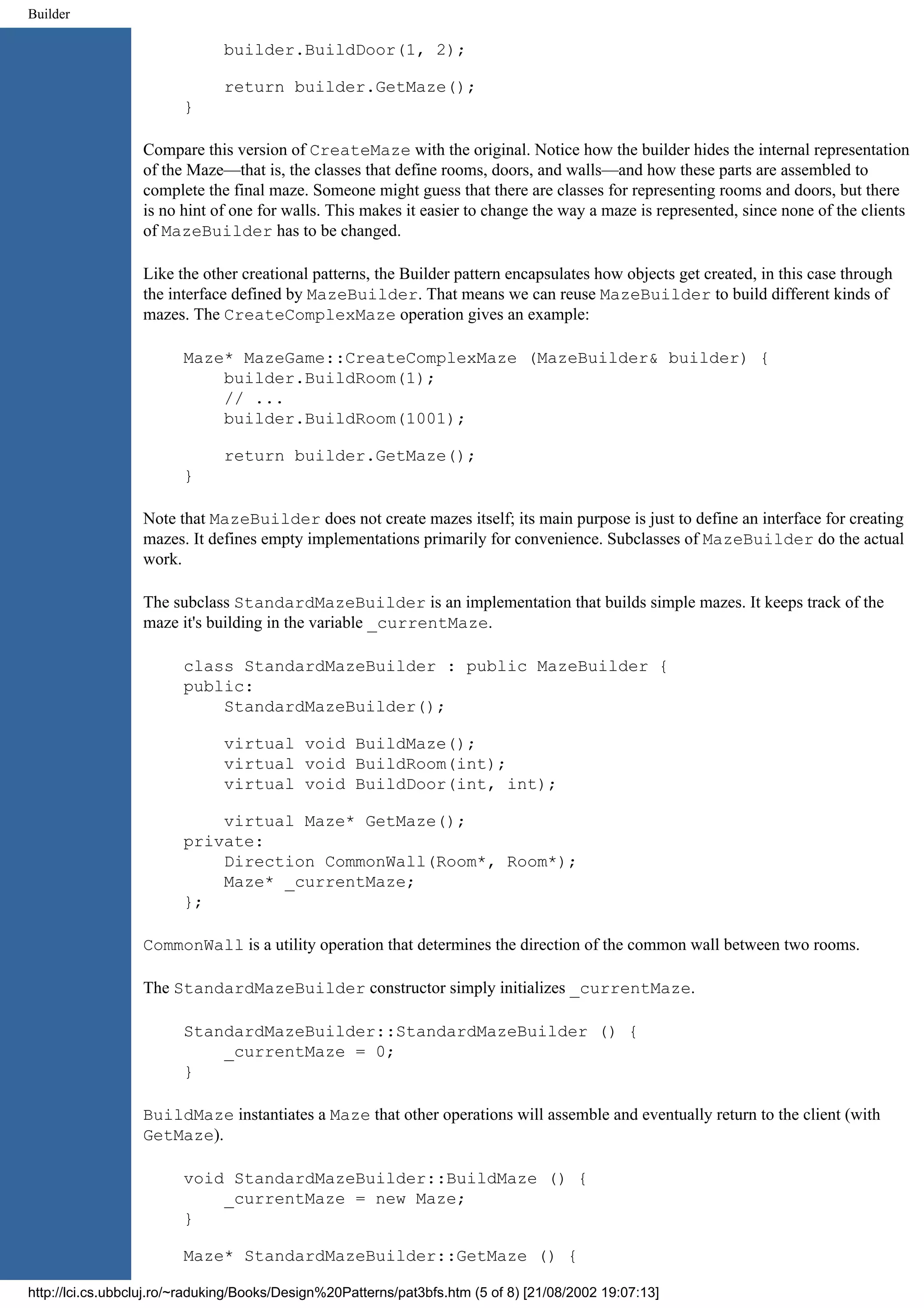 Builder builder.BuildDoor(1, 2); return builder.GetMaze(); } Compare this version of CreateMaze with the original. Notice how the builder hides the internal representation of the Maze—that is, the classes that define rooms, doors, and walls—and how these parts are assembled to complete the final maze. Someone might guess that there are classes for representing rooms and doors, but there is no hint of one for walls. This makes it easier to change the way a maze is represented, since none of the clients of MazeBuilder has to be changed. Like the other creational patterns, the Builder pattern encapsulates how objects get created, in this case through the interface defined by MazeBuilder. That means we can reuse MazeBuilder to build different kinds of mazes. The CreateComplexMaze operation gives an example: Maze* MazeGame::CreateComplexMaze (MazeBuilder& builder) { builder.BuildRoom(1); // ... builder.BuildRoom(1001); return builder.GetMaze(); } Note that MazeBuilder does not create mazes itself; its main purpose is just to define an interface for creating mazes. It defines empty implementations primarily for convenience. Subclasses of MazeBuilder do the actual work. The subclass StandardMazeBuilder is an implementation that builds simple mazes. It keeps track of the maze it's building in the variable _currentMaze. class StandardMazeBuilder : public MazeBuilder { public: StandardMazeBuilder(); virtual void BuildMaze(); virtual void BuildRoom(int); virtual void BuildDoor(int, int); virtual Maze* GetMaze(); private: Direction CommonWall(Room*, Room*); Maze* _currentMaze; }; CommonWall is a utility operation that determines the direction of the common wall between two rooms. The StandardMazeBuilder constructor simply initializes _currentMaze. StandardMazeBuilder::StandardMazeBuilder () { _currentMaze = 0; } BuildMaze instantiates a Maze that other operations will assemble and eventually return to the client (with GetMaze). void StandardMazeBuilder::BuildMaze () { _currentMaze = new Maze; } Maze* StandardMazeBuilder::GetMaze () { http://lci.cs.ubbcluj.ro/~raduking/Books/Design%20Patterns/pat3bfs.htm (5 of 8) [21/08/2002 19:07:13] 