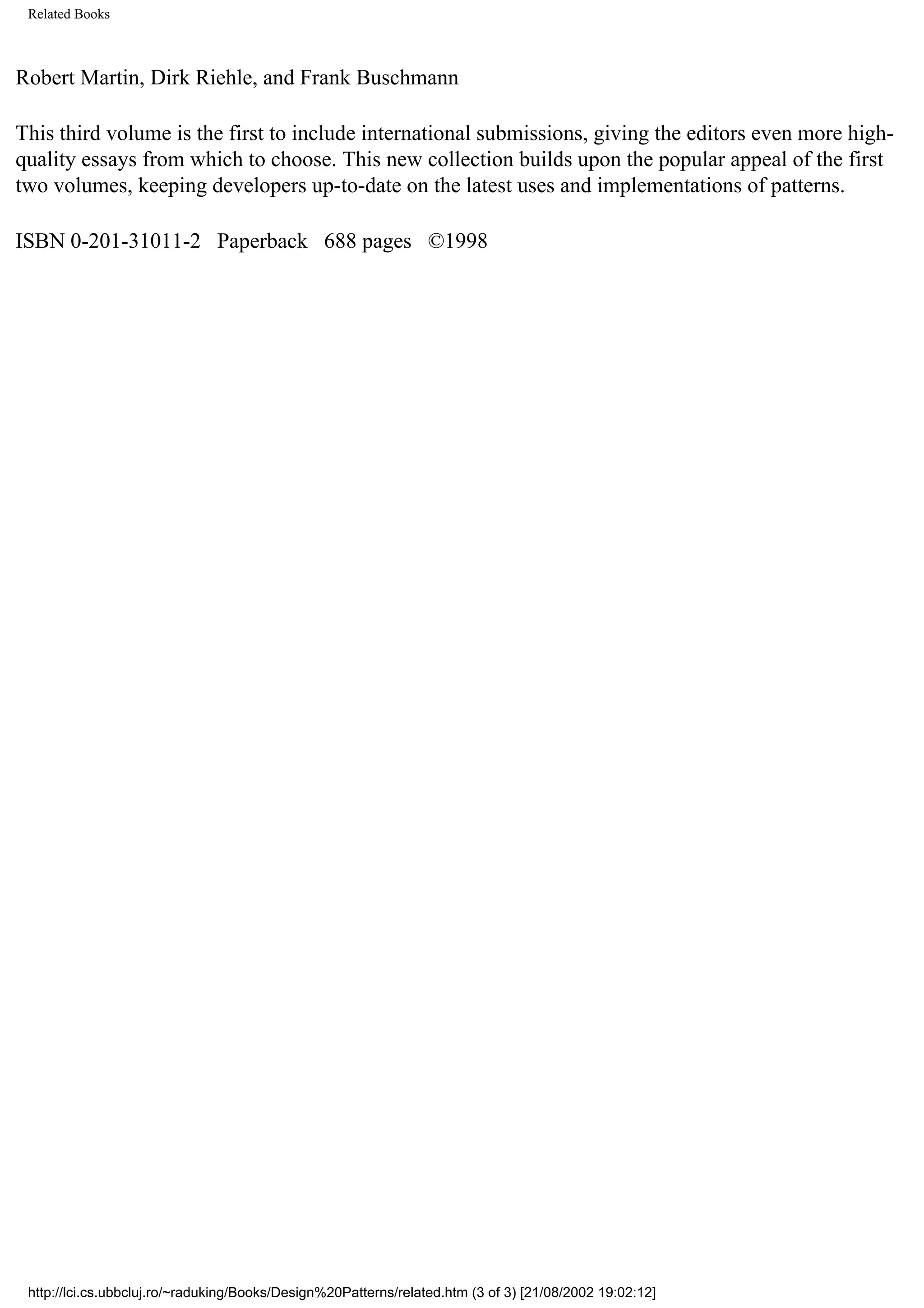 Related Books Robert Martin, Dirk Riehle, and Frank Buschmann This third volume is the first to include international submissions, giving the editors even more high- quality essays from which to choose. This new collection builds upon the popular appeal of the first two volumes, keeping developers up-to-date on the latest uses and implementations of patterns. ISBN 0-201-31011-2 Paperback 688 pages ©1998 http://lci.cs.ubbcluj.ro/~raduking/Books/Design%20Patterns/related.htm (3 of 3) [21/08/2002 19:02:12] 
