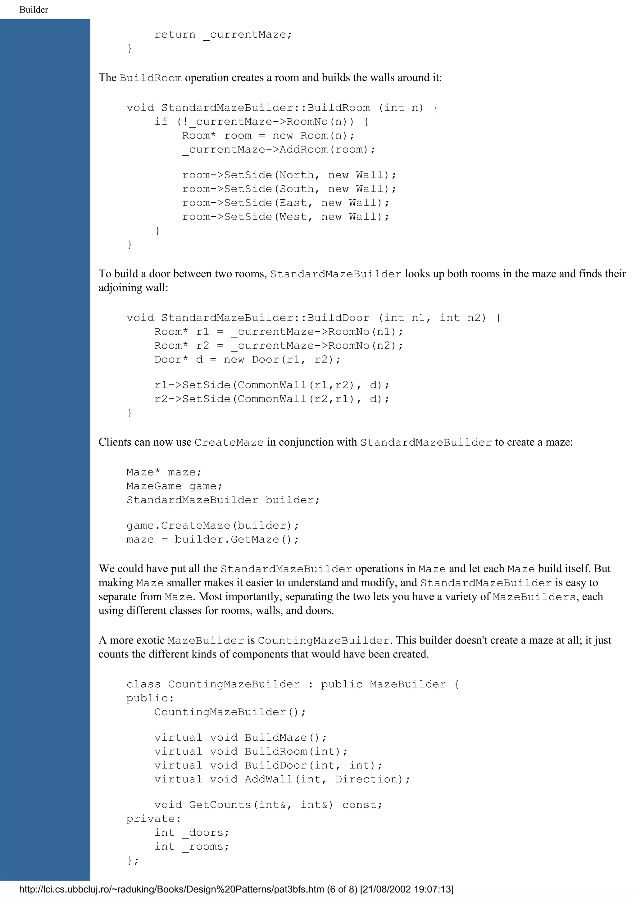 Builder return _currentMaze; } The BuildRoom operation creates a room and builds the walls around it: void StandardMazeBuilder::BuildRoom (int n) { if (!_currentMaze->RoomNo(n)) { Room* room = new Room(n); _currentMaze->AddRoom(room); room->SetSide(North, new Wall); room->SetSide(South, new Wall); room->SetSide(East, new Wall); room->SetSide(West, new Wall); } } To build a door between two rooms, StandardMazeBuilder looks up both rooms in the maze and finds their adjoining wall: void StandardMazeBuilder::BuildDoor (int n1, int n2) { Room* r1 = _currentMaze->RoomNo(n1); Room* r2 = _currentMaze->RoomNo(n2); Door* d = new Door(r1, r2); r1->SetSide(CommonWall(r1,r2), d); r2->SetSide(CommonWall(r2,r1), d); } Clients can now use CreateMaze in conjunction with StandardMazeBuilder to create a maze: Maze* maze; MazeGame game; StandardMazeBuilder builder; game.CreateMaze(builder); maze = builder.GetMaze(); We could have put all the StandardMazeBuilder operations in Maze and let each Maze build itself. But making Maze smaller makes it easier to understand and modify, and StandardMazeBuilder is easy to separate from Maze. Most importantly, separating the two lets you have a variety of MazeBuilders, each using different classes for rooms, walls, and doors. A more exotic MazeBuilder is CountingMazeBuilder. This builder doesn't create a maze at all; it just counts the different kinds of components that would have been created. class CountingMazeBuilder : public MazeBuilder { public: CountingMazeBuilder(); virtual void BuildMaze(); virtual void BuildRoom(int); virtual void BuildDoor(int, int); virtual void AddWall(int, Direction); void GetCounts(int&, int&) const; private: int _doors; int _rooms; }; http://lci.cs.ubbcluj.ro/~raduking/Books/Design%20Patterns/pat3bfs.htm (6 of 8) [21/08/2002 19:07:13] 
