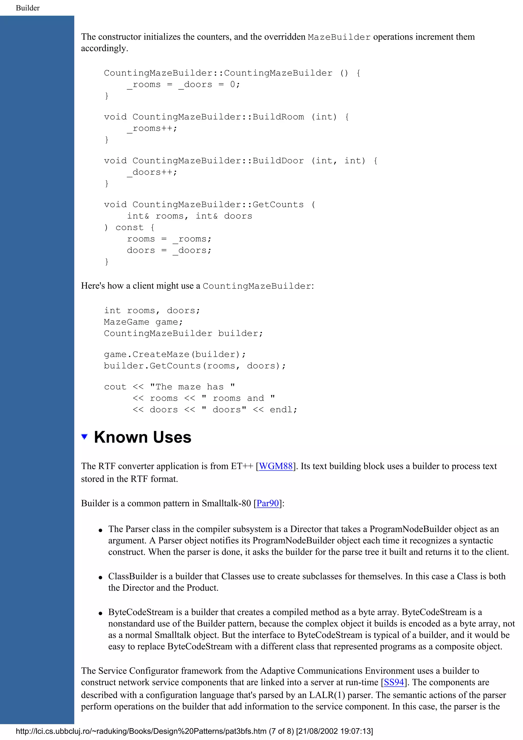 Builder The constructor initializes the counters, and the overridden MazeBuilder operations increment them accordingly. CountingMazeBuilder::CountingMazeBuilder () { _rooms = _doors = 0; } void CountingMazeBuilder::BuildRoom (int) { _rooms++; } void CountingMazeBuilder::BuildDoor (int, int) { _doors++; } void CountingMazeBuilder::GetCounts ( int& rooms, int& doors ) const { rooms = _rooms; doors = _doors; } Here's how a client might use a CountingMazeBuilder: int rooms, doors; MazeGame game; CountingMazeBuilder builder; game.CreateMaze(builder); builder.GetCounts(rooms, doors); cout << "The maze has " << rooms << " rooms and " << doors << " doors" << endl; Known Uses The RTF converter application is from ET++ [WGM88]. Its text building block uses a builder to process text stored in the RTF format. Builder is a common pattern in Smalltalk-80 [Par90]: q The Parser class in the compiler subsystem is a Director that takes a ProgramNodeBuilder object as an argument. A Parser object notifies its ProgramNodeBuilder object each time it recognizes a syntactic construct. When the parser is done, it asks the builder for the parse tree it built and returns it to the client. q ClassBuilder is a builder that Classes use to create subclasses for themselves. In this case a Class is both the Director and the Product. q ByteCodeStream is a builder that creates a compiled method as a byte array. ByteCodeStream is a nonstandard use of the Builder pattern, because the complex object it builds is encoded as a byte array, not as a normal Smalltalk object. But the interface to ByteCodeStream is typical of a builder, and it would be easy to replace ByteCodeStream with a different class that represented programs as a composite object. The Service Configurator framework from the Adaptive Communications Environment uses a builder to construct network service components that are linked into a server at run-time [SS94]. The components are described with a configuration language that's parsed by an LALR(1) parser. The semantic actions of the parser perform operations on the builder that add information to the service component. In this case, the parser is the http://lci.cs.ubbcluj.ro/~raduking/Books/Design%20Patterns/pat3bfs.htm (7 of 8) [21/08/2002 19:07:13] 