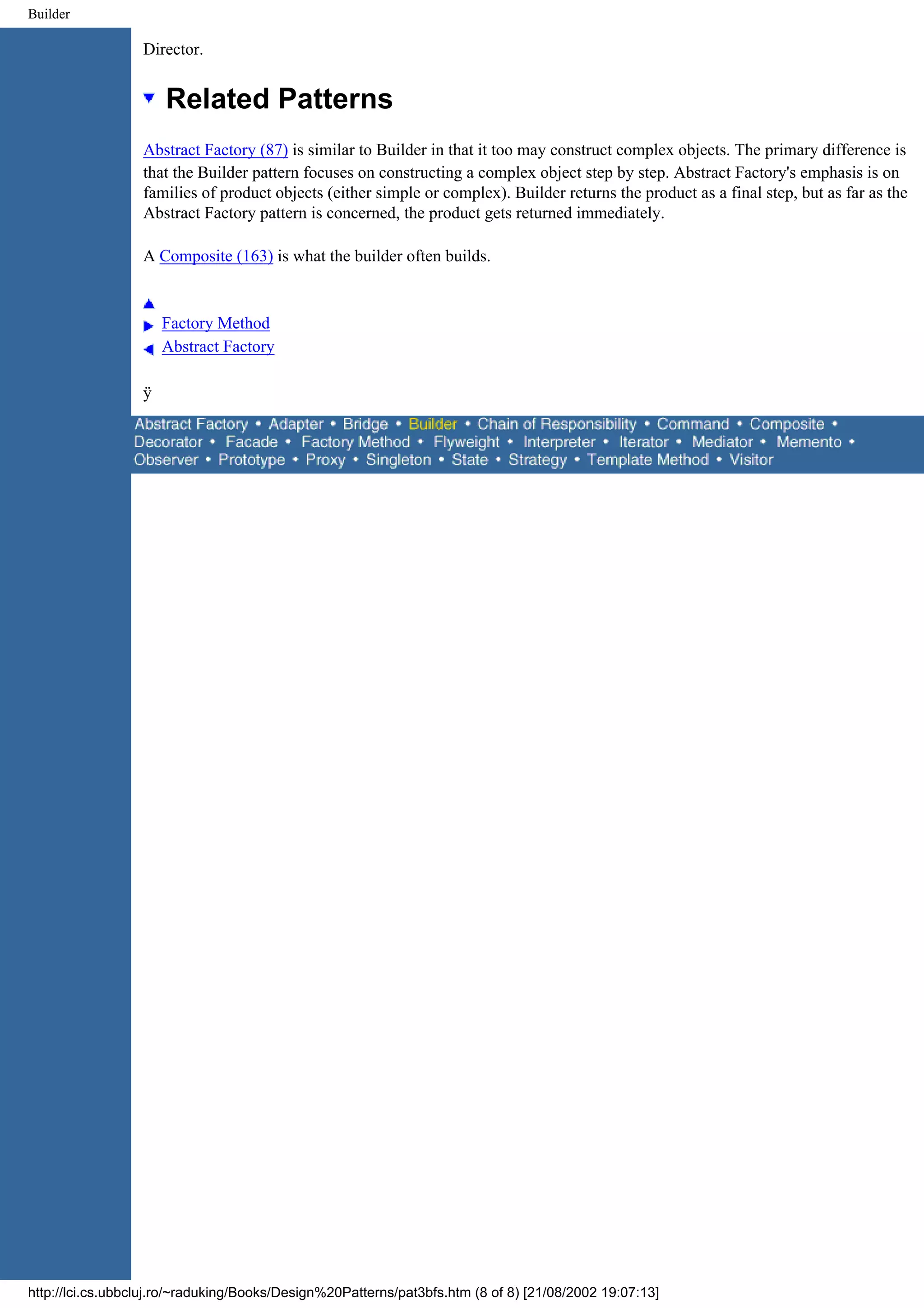 Builder Director. Related Patterns Abstract Factory (87) is similar to Builder in that it too may construct complex objects. The primary difference is that the Builder pattern focuses on constructing a complex object step by step. Abstract Factory's emphasis is on families of product objects (either simple or complex). Builder returns the product as a final step, but as far as the Abstract Factory pattern is concerned, the product gets returned immediately. A Composite (163) is what the builder often builds. Factory Method Abstract Factory ÿ http://lci.cs.ubbcluj.ro/~raduking/Books/Design%20Patterns/pat3bfs.htm (8 of 8) [21/08/2002 19:07:13] 