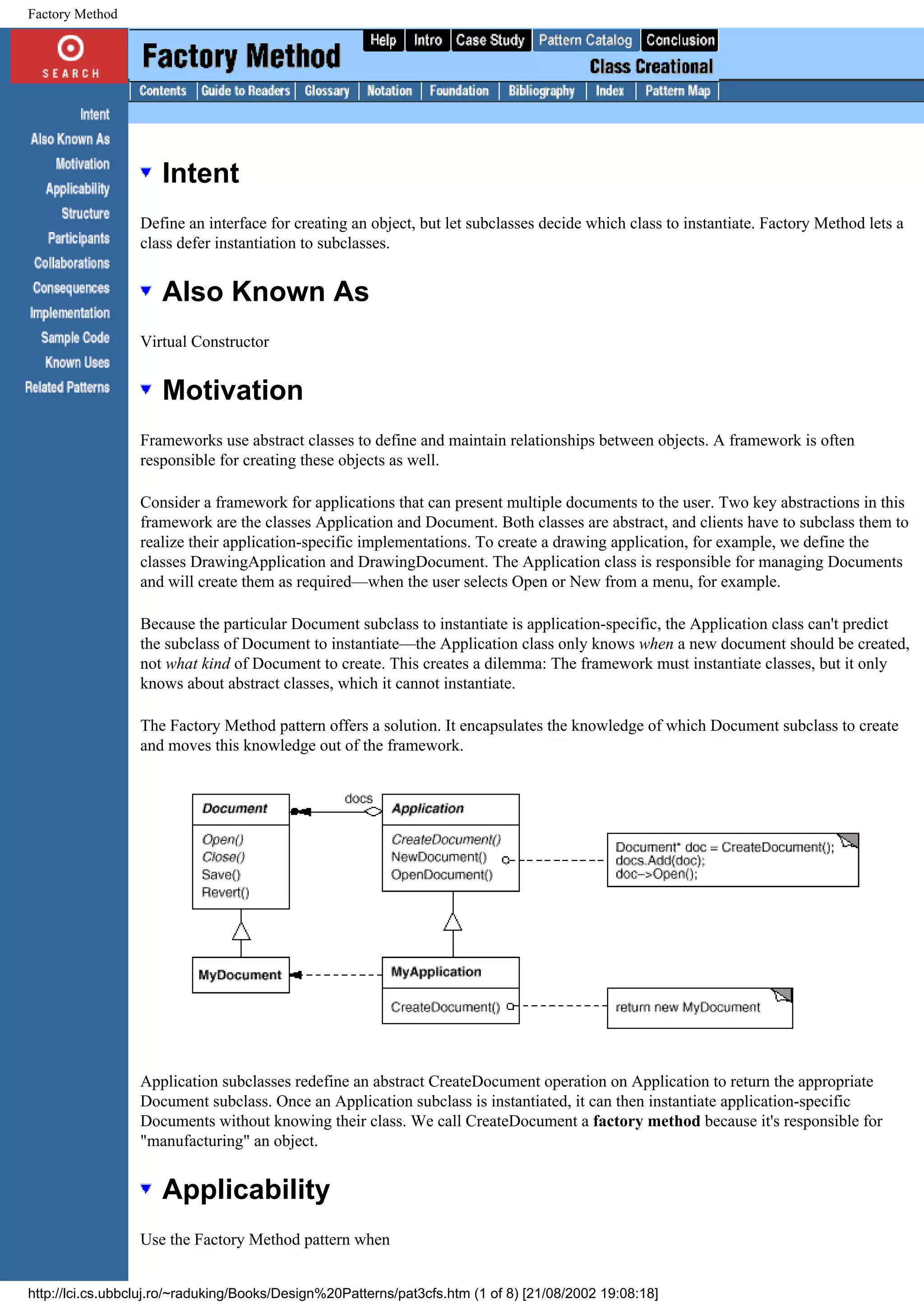 Factory Method Intent Define an interface for creating an object, but let subclasses decide which class to instantiate. Factory Method lets a class defer instantiation to subclasses. Also Known As Virtual Constructor Motivation Frameworks use abstract classes to define and maintain relationships between objects. A framework is often responsible for creating these objects as well. Consider a framework for applications that can present multiple documents to the user. Two key abstractions in this framework are the classes Application and Document. Both classes are abstract, and clients have to subclass them to realize their application-specific implementations. To create a drawing application, for example, we define the classes DrawingApplication and DrawingDocument. The Application class is responsible for managing Documents and will create them as required—when the user selects Open or New from a menu, for example. Because the particular Document subclass to instantiate is application-specific, the Application class can't predict the subclass of Document to instantiate—the Application class only knows when a new document should be created, not what kind of Document to create. This creates a dilemma: The framework must instantiate classes, but it only knows about abstract classes, which it cannot instantiate. The Factory Method pattern offers a solution. It encapsulates the knowledge of which Document subclass to create and moves this knowledge out of the framework. Application subclasses redefine an abstract CreateDocument operation on Application to return the appropriate Document subclass. Once an Application subclass is instantiated, it can then instantiate application-specific Documents without knowing their class. We call CreateDocument a factory method because it's responsible for "manufacturing" an object. Applicability Use the Factory Method pattern when http://lci.cs.ubbcluj.ro/~raduking/Books/Design%20Patterns/pat3cfs.htm (1 of 8) [21/08/2002 19:08:18] 