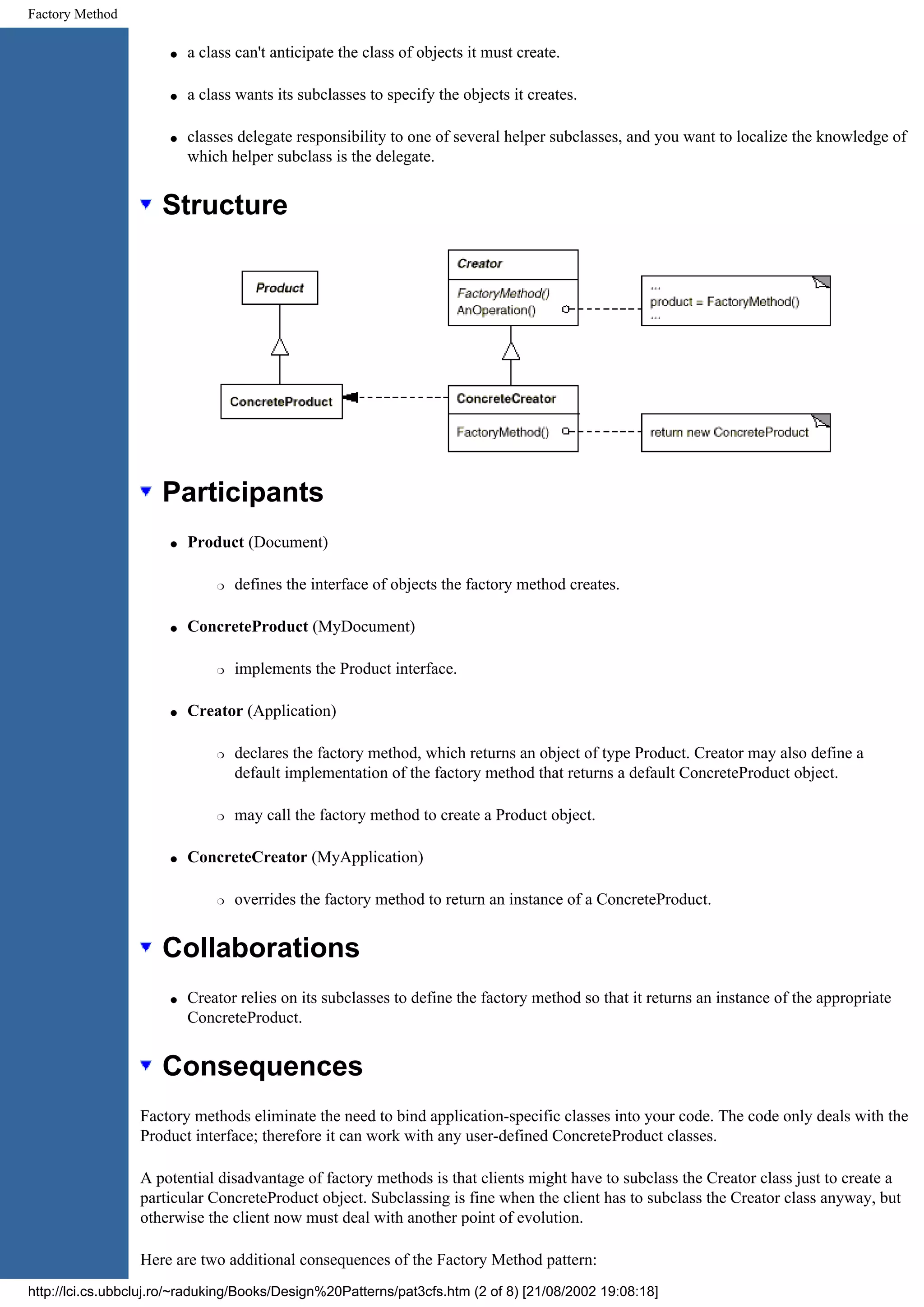 Factory Method q a class can't anticipate the class of objects it must create. q a class wants its subclasses to specify the objects it creates. q classes delegate responsibility to one of several helper subclasses, and you want to localize the knowledge of which helper subclass is the delegate. Structure Participants q Product (Document) r defines the interface of objects the factory method creates. q ConcreteProduct (MyDocument) r implements the Product interface. q Creator (Application) r declares the factory method, which returns an object of type Product. Creator may also define a default implementation of the factory method that returns a default ConcreteProduct object. r may call the factory method to create a Product object. q ConcreteCreator (MyApplication) r overrides the factory method to return an instance of a ConcreteProduct. Collaborations q Creator relies on its subclasses to define the factory method so that it returns an instance of the appropriate ConcreteProduct. Consequences Factory methods eliminate the need to bind application-specific classes into your code. The code only deals with the Product interface; therefore it can work with any user-defined ConcreteProduct classes. A potential disadvantage of factory methods is that clients might have to subclass the Creator class just to create a particular ConcreteProduct object. Subclassing is fine when the client has to subclass the Creator class anyway, but otherwise the client now must deal with another point of evolution. Here are two additional consequences of the Factory Method pattern: http://lci.cs.ubbcluj.ro/~raduking/Books/Design%20Patterns/pat3cfs.htm (2 of 8) [21/08/2002 19:08:18] 