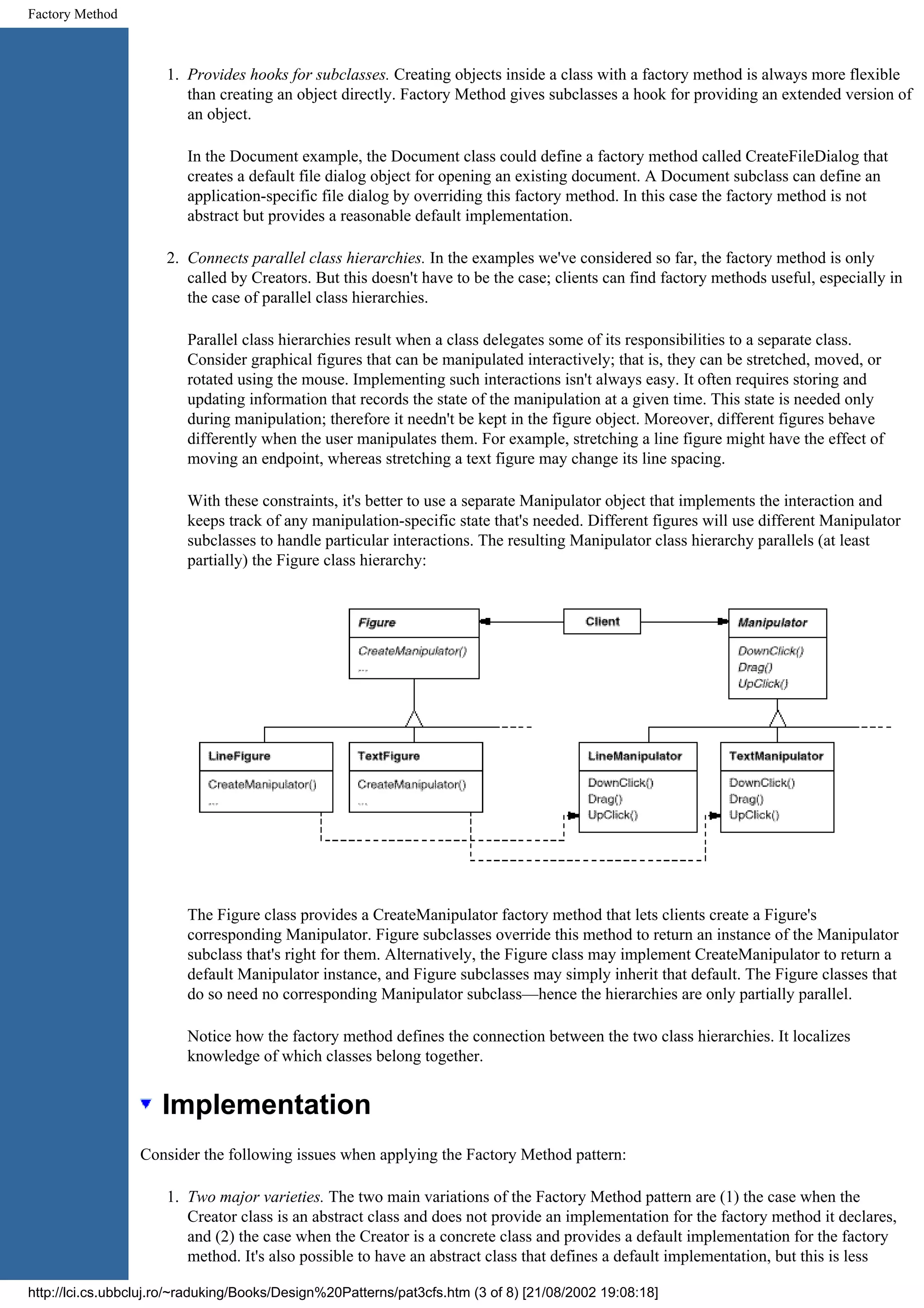 Factory Method 1. Provides hooks for subclasses. Creating objects inside a class with a factory method is always more flexible than creating an object directly. Factory Method gives subclasses a hook for providing an extended version of an object. In the Document example, the Document class could define a factory method called CreateFileDialog that creates a default file dialog object for opening an existing document. A Document subclass can define an application-specific file dialog by overriding this factory method. In this case the factory method is not abstract but provides a reasonable default implementation. 2. Connects parallel class hierarchies. In the examples we've considered so far, the factory method is only called by Creators. But this doesn't have to be the case; clients can find factory methods useful, especially in the case of parallel class hierarchies. Parallel class hierarchies result when a class delegates some of its responsibilities to a separate class. Consider graphical figures that can be manipulated interactively; that is, they can be stretched, moved, or rotated using the mouse. Implementing such interactions isn't always easy. It often requires storing and updating information that records the state of the manipulation at a given time. This state is needed only during manipulation; therefore it needn't be kept in the figure object. Moreover, different figures behave differently when the user manipulates them. For example, stretching a line figure might have the effect of moving an endpoint, whereas stretching a text figure may change its line spacing. With these constraints, it's better to use a separate Manipulator object that implements the interaction and keeps track of any manipulation-specific state that's needed. Different figures will use different Manipulator subclasses to handle particular interactions. The resulting Manipulator class hierarchy parallels (at least partially) the Figure class hierarchy: The Figure class provides a CreateManipulator factory method that lets clients create a Figure's corresponding Manipulator. Figure subclasses override this method to return an instance of the Manipulator subclass that's right for them. Alternatively, the Figure class may implement CreateManipulator to return a default Manipulator instance, and Figure subclasses may simply inherit that default. The Figure classes that do so need no corresponding Manipulator subclass—hence the hierarchies are only partially parallel. Notice how the factory method defines the connection between the two class hierarchies. It localizes knowledge of which classes belong together. Implementation Consider the following issues when applying the Factory Method pattern: 1. Two major varieties. The two main variations of the Factory Method pattern are (1) the case when the Creator class is an abstract class and does not provide an implementation for the factory method it declares, and (2) the case when the Creator is a concrete class and provides a default implementation for the factory method. It's also possible to have an abstract class that defines a default implementation, but this is less http://lci.cs.ubbcluj.ro/~raduking/Books/Design%20Patterns/pat3cfs.htm (3 of 8) [21/08/2002 19:08:18] 