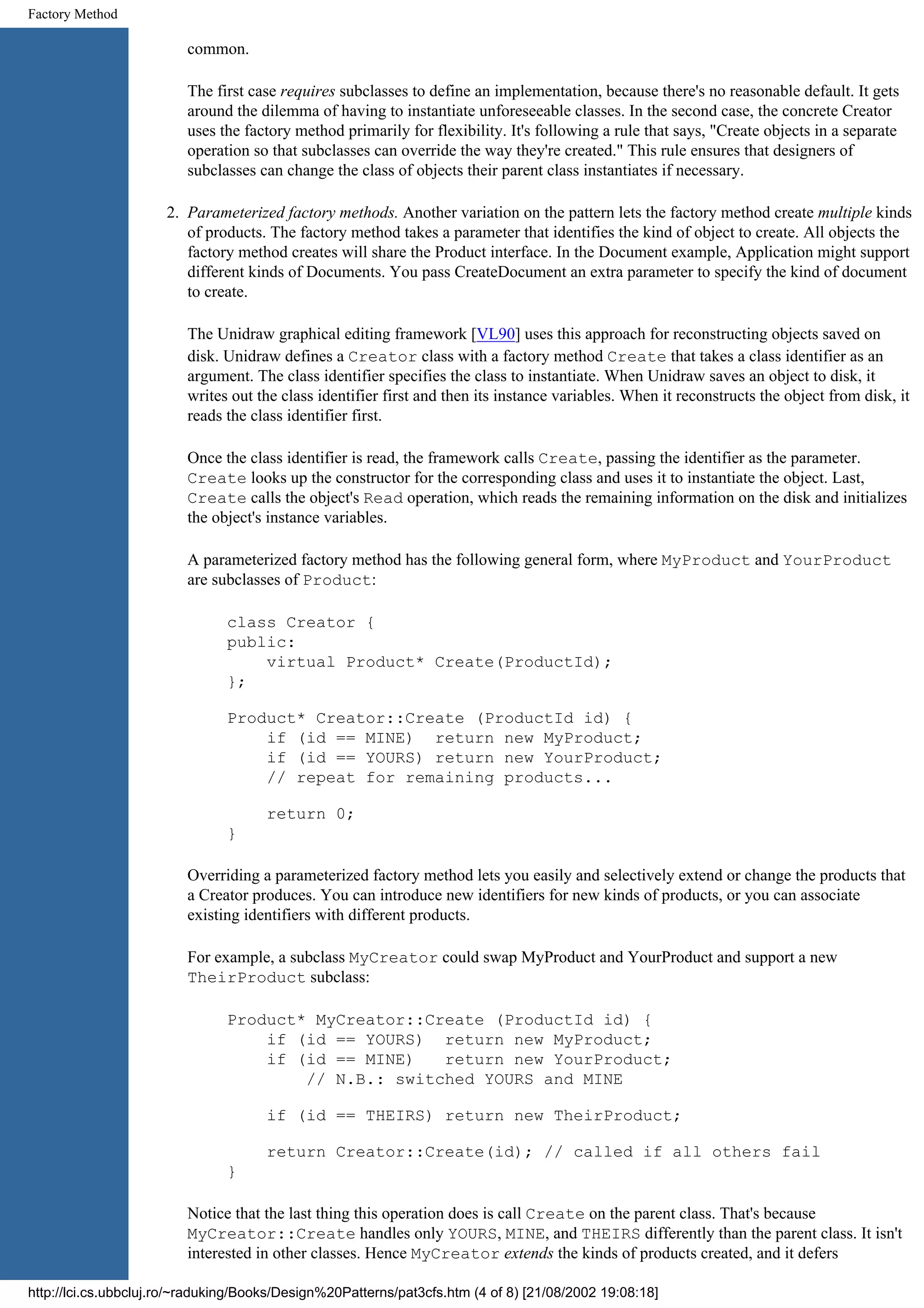 Factory Method common. The first case requires subclasses to define an implementation, because there's no reasonable default. It gets around the dilemma of having to instantiate unforeseeable classes. In the second case, the concrete Creator uses the factory method primarily for flexibility. It's following a rule that says, "Create objects in a separate operation so that subclasses can override the way they're created." This rule ensures that designers of subclasses can change the class of objects their parent class instantiates if necessary. 2. Parameterized factory methods. Another variation on the pattern lets the factory method create multiple kinds of products. The factory method takes a parameter that identifies the kind of object to create. All objects the factory method creates will share the Product interface. In the Document example, Application might support different kinds of Documents. You pass CreateDocument an extra parameter to specify the kind of document to create. The Unidraw graphical editing framework [VL90] uses this approach for reconstructing objects saved on disk. Unidraw defines a Creator class with a factory method Create that takes a class identifier as an argument. The class identifier specifies the class to instantiate. When Unidraw saves an object to disk, it writes out the class identifier first and then its instance variables. When it reconstructs the object from disk, it reads the class identifier first. Once the class identifier is read, the framework calls Create, passing the identifier as the parameter. Create looks up the constructor for the corresponding class and uses it to instantiate the object. Last, Create calls the object's Read operation, which reads the remaining information on the disk and initializes the object's instance variables. A parameterized factory method has the following general form, where MyProduct and YourProduct are subclasses of Product: class Creator { public: virtual Product* Create(ProductId); }; Product* Creator::Create (ProductId id) { if (id == MINE) return new MyProduct; if (id == YOURS) return new YourProduct; // repeat for remaining products... return 0; } Overriding a parameterized factory method lets you easily and selectively extend or change the products that a Creator produces. You can introduce new identifiers for new kinds of products, or you can associate existing identifiers with different products. For example, a subclass MyCreator could swap MyProduct and YourProduct and support a new TheirProduct subclass: Product* MyCreator::Create (ProductId id) { if (id == YOURS) return new MyProduct; if (id == MINE) return new YourProduct; // N.B.: switched YOURS and MINE if (id == THEIRS) return new TheirProduct; return Creator::Create(id); // called if all others fail } Notice that the last thing this operation does is call Create on the parent class. That's because MyCreator::Create handles only YOURS, MINE, and THEIRS differently than the parent class. It isn't interested in other classes. Hence MyCreator extends the kinds of products created, and it defers http://lci.cs.ubbcluj.ro/~raduking/Books/Design%20Patterns/pat3cfs.htm (4 of 8) [21/08/2002 19:08:18] 
