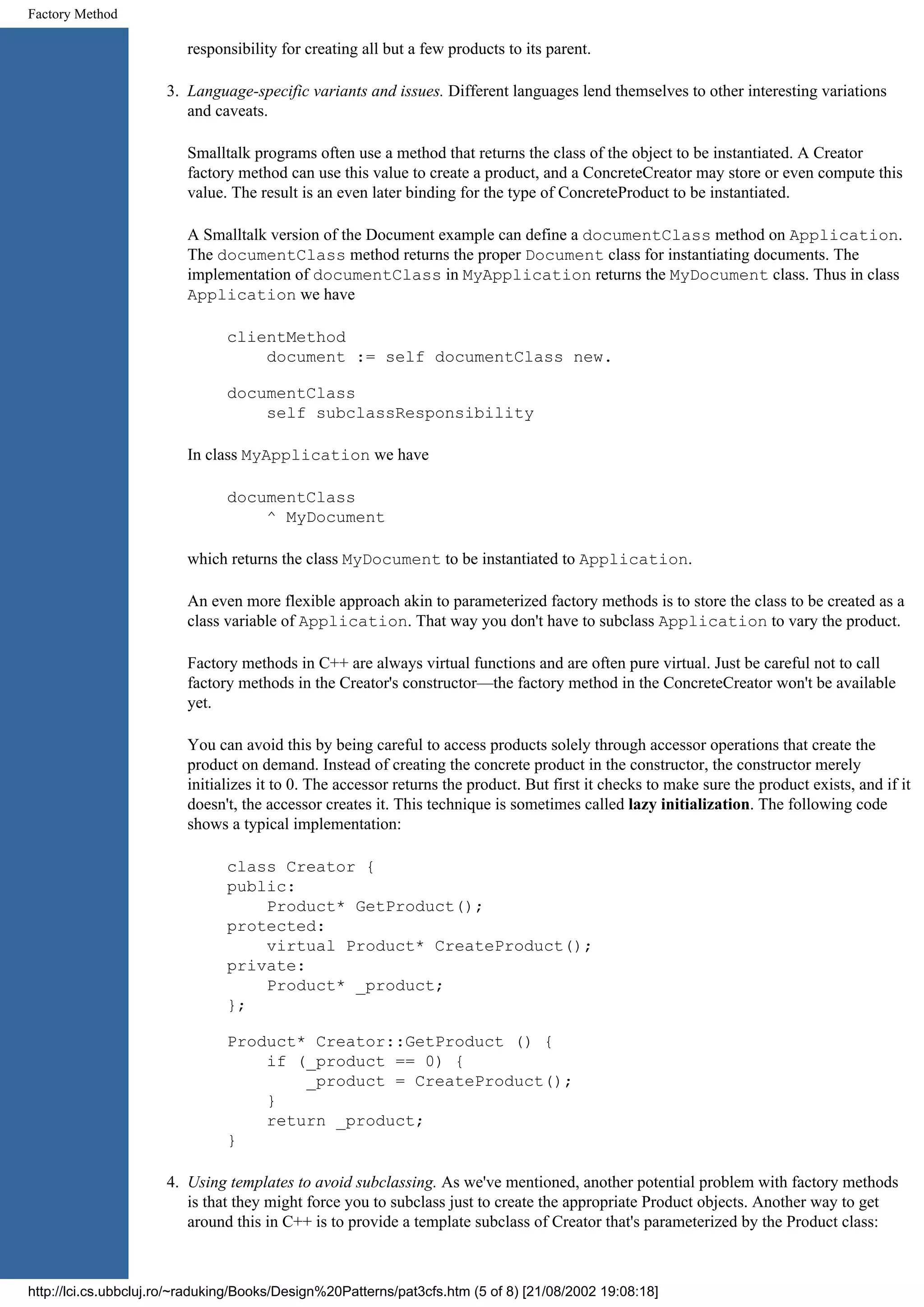 Factory Method responsibility for creating all but a few products to its parent. 3. Language-specific variants and issues. Different languages lend themselves to other interesting variations and caveats. Smalltalk programs often use a method that returns the class of the object to be instantiated. A Creator factory method can use this value to create a product, and a ConcreteCreator may store or even compute this value. The result is an even later binding for the type of ConcreteProduct to be instantiated. A Smalltalk version of the Document example can define a documentClass method on Application. The documentClass method returns the proper Document class for instantiating documents. The implementation of documentClass in MyApplication returns the MyDocument class. Thus in class Application we have clientMethod document := self documentClass new. documentClass self subclassResponsibility In class MyApplication we have documentClass ^ MyDocument which returns the class MyDocument to be instantiated to Application. An even more flexible approach akin to parameterized factory methods is to store the class to be created as a class variable of Application. That way you don't have to subclass Application to vary the product. Factory methods in C++ are always virtual functions and are often pure virtual. Just be careful not to call factory methods in the Creator's constructor—the factory method in the ConcreteCreator won't be available yet. You can avoid this by being careful to access products solely through accessor operations that create the product on demand. Instead of creating the concrete product in the constructor, the constructor merely initializes it to 0. The accessor returns the product. But first it checks to make sure the product exists, and if it doesn't, the accessor creates it. This technique is sometimes called lazy initialization. The following code shows a typical implementation: class Creator { public: Product* GetProduct(); protected: virtual Product* CreateProduct(); private: Product* _product; }; Product* Creator::GetProduct () { if (_product == 0) { _product = CreateProduct(); } return _product; } 4. Using templates to avoid subclassing. As we've mentioned, another potential problem with factory methods is that they might force you to subclass just to create the appropriate Product objects. Another way to get around this in C++ is to provide a template subclass of Creator that's parameterized by the Product class: http://lci.cs.ubbcluj.ro/~raduking/Books/Design%20Patterns/pat3cfs.htm (5 of 8) [21/08/2002 19:08:18] 