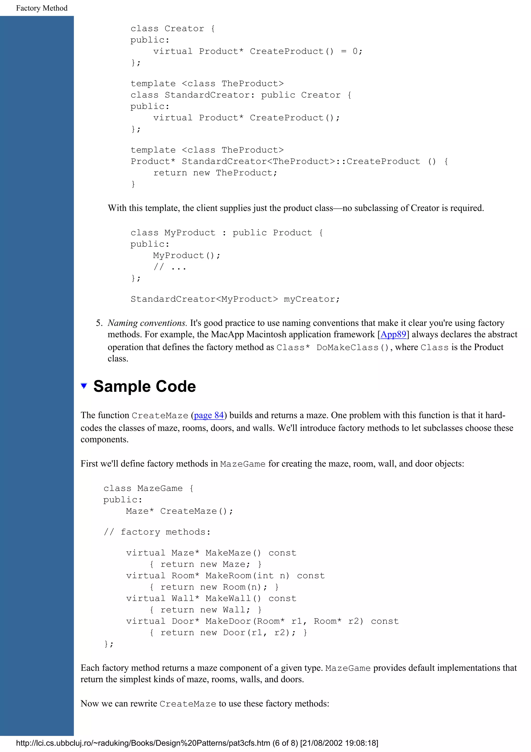 Factory Method class Creator { public: virtual Product* CreateProduct() = 0; }; template <class TheProduct> class StandardCreator: public Creator { public: virtual Product* CreateProduct(); }; template <class TheProduct> Product* StandardCreator<TheProduct>::CreateProduct () { return new TheProduct; } With this template, the client supplies just the product class—no subclassing of Creator is required. class MyProduct : public Product { public: MyProduct(); // ... }; StandardCreator<MyProduct> myCreator; 5. Naming conventions. It's good practice to use naming conventions that make it clear you're using factory methods. For example, the MacApp Macintosh application framework [App89] always declares the abstract operation that defines the factory method as Class* DoMakeClass(), where Class is the Product class. Sample Code The function CreateMaze (page 84) builds and returns a maze. One problem with this function is that it hard- codes the classes of maze, rooms, doors, and walls. We'll introduce factory methods to let subclasses choose these components. First we'll define factory methods in MazeGame for creating the maze, room, wall, and door objects: class MazeGame { public: Maze* CreateMaze(); // factory methods: virtual Maze* MakeMaze() const { return new Maze; } virtual Room* MakeRoom(int n) const { return new Room(n); } virtual Wall* MakeWall() const { return new Wall; } virtual Door* MakeDoor(Room* r1, Room* r2) const { return new Door(r1, r2); } }; Each factory method returns a maze component of a given type. MazeGame provides default implementations that return the simplest kinds of maze, rooms, walls, and doors. Now we can rewrite CreateMaze to use these factory methods: http://lci.cs.ubbcluj.ro/~raduking/Books/Design%20Patterns/pat3cfs.htm (6 of 8) [21/08/2002 19:08:18] 