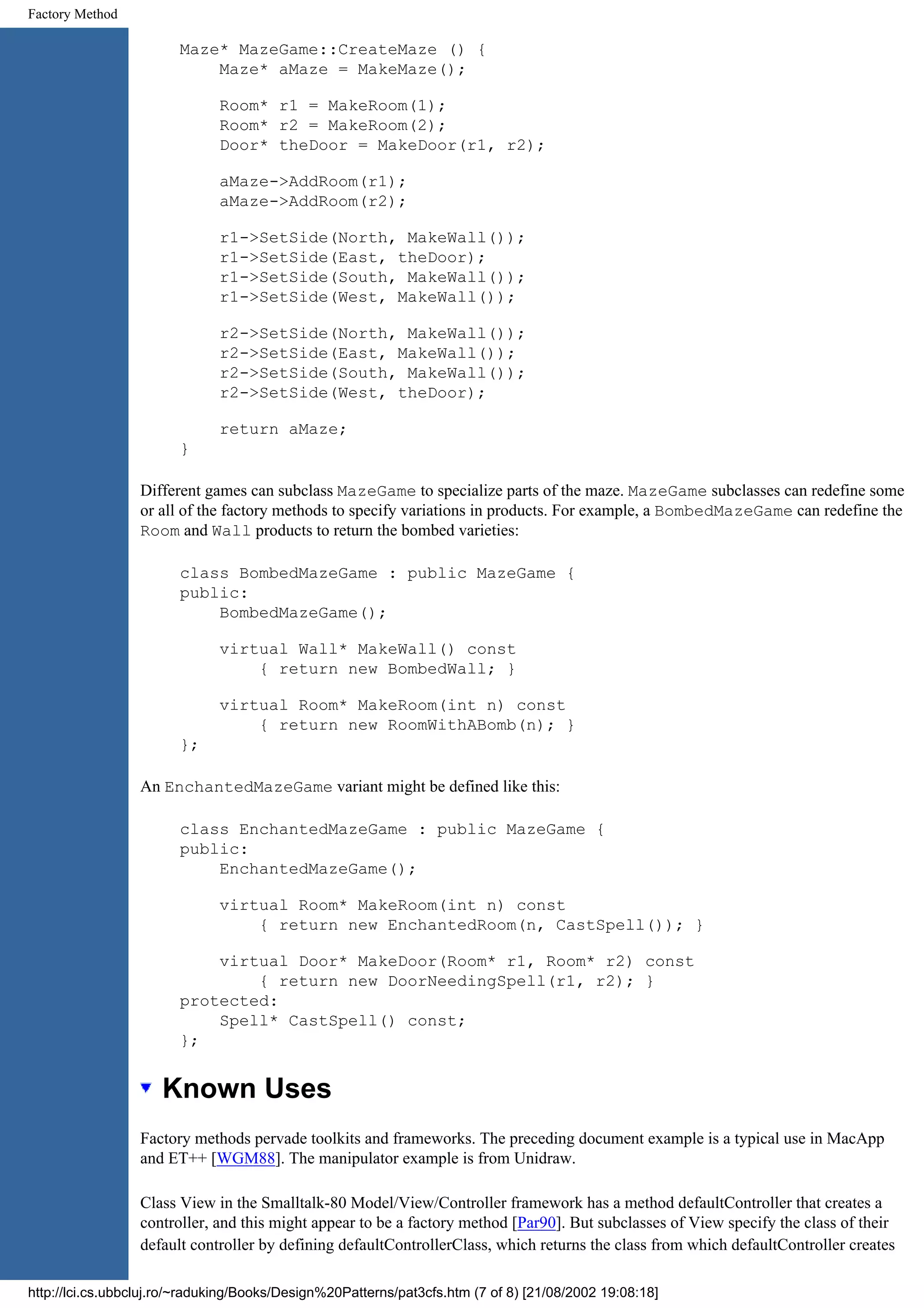 Factory Method Maze* MazeGame::CreateMaze () { Maze* aMaze = MakeMaze(); Room* r1 = MakeRoom(1); Room* r2 = MakeRoom(2); Door* theDoor = MakeDoor(r1, r2); aMaze->AddRoom(r1); aMaze->AddRoom(r2); r1->SetSide(North, MakeWall()); r1->SetSide(East, theDoor); r1->SetSide(South, MakeWall()); r1->SetSide(West, MakeWall()); r2->SetSide(North, MakeWall()); r2->SetSide(East, MakeWall()); r2->SetSide(South, MakeWall()); r2->SetSide(West, theDoor); return aMaze; } Different games can subclass MazeGame to specialize parts of the maze. MazeGame subclasses can redefine some or all of the factory methods to specify variations in products. For example, a BombedMazeGame can redefine the Room and Wall products to return the bombed varieties: class BombedMazeGame : public MazeGame { public: BombedMazeGame(); virtual Wall* MakeWall() const { return new BombedWall; } virtual Room* MakeRoom(int n) const { return new RoomWithABomb(n); } }; An EnchantedMazeGame variant might be defined like this: class EnchantedMazeGame : public MazeGame { public: EnchantedMazeGame(); virtual Room* MakeRoom(int n) const { return new EnchantedRoom(n, CastSpell()); } virtual Door* MakeDoor(Room* r1, Room* r2) const { return new DoorNeedingSpell(r1, r2); } protected: Spell* CastSpell() const; }; Known Uses Factory methods pervade toolkits and frameworks. The preceding document example is a typical use in MacApp and ET++ [WGM88]. The manipulator example is from Unidraw. Class View in the Smalltalk-80 Model/View/Controller framework has a method defaultController that creates a controller, and this might appear to be a factory method [Par90]. But subclasses of View specify the class of their default controller by defining defaultControllerClass, which returns the class from which defaultController creates http://lci.cs.ubbcluj.ro/~raduking/Books/Design%20Patterns/pat3cfs.htm (7 of 8) [21/08/2002 19:08:18] 