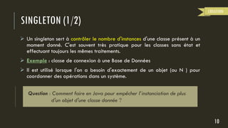 SINGLETON (1/2)
 Un singleton sert à contrôler le nombre d'instances d'une classe présent à un
moment donné. C'est souvent très pratique pour les classes sans état et
effectuant toujours les mêmes traitements.
 Exemple : classe de connexion à une Base de Données
 Il est utilisé lorsque l'on a besoin d'exactement de un objet (ou N ) pour
coordonner des opérations dans un système.
10
CREATION
Question : Comment faire en Java pour empêcher l’instanciation de plus
d'un objet d'une classe donnée ?
 