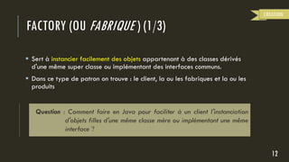 FACTORY (OU FABRIQUE ) (1/3)
 Sert à instancier facilement des objets appartenant à des classes dérivés
d'une même super classe ou implémentant des interfaces communs.
 Dans ce type de patron on trouve : le client, la ou les fabriques et la ou les
produits
12
CREATION
Question : Comment faire en Java pour faciliter à un client l'instanciation
d'objets filles d'une même classe mère ou implémentant une même
interface ?
 