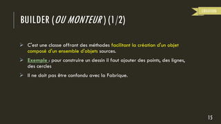 BUILDER (OU MONTEUR ) (1/2)
 C'est une classe offrant des méthodes facilitant la création d'un objet
composé d'un ensemble d'objets sources.
 Exemple : pour construire un dessin il faut ajouter des points, des lignes,
des cercles
 Il ne doit pas être confondu avec la Fabrique.
15
CREATION
 