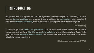 INTRODUCTION
Un patron de conception est un arrangement caractéristique de modules, reconnu
comme bonne pratique en réponse à un problème de conception d'un logiciel. Il
décrit une solution standard, utilisable dans la conception de différents logiciels.
[Wikipedia]
« Chaque patron décrit un problème qui se manifeste constamment dans notre
environnement, et donc décrit le cœur de la solution à ce problème, d’une façon telle
que l’on puisse réutiliser cette solution des millions de fois, sans jamais le faire deux
fois de la même manière »
[Christopher Alexander, 1977]
2
 