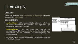 TEMPLATE (1/2)
OBJECTIFS :
Définir le squelette d'un algorithme en déléguant certaines
étapes à des sous-classes.
RESPONSABILITES :
• AbstractClasse : définit des méthodes abstraites primitives.
La classe implémente le squelette d'un algorithme qui
appelle les méthodes primitives.
• ConcreteClasse : est une sous-classe concrète de
AbstractClasse. Elle implémente les méthodes utilisées par
l'algorithme de la méthode operationTemplate() de
AbstractClasse.
• La partie cliente appelle la méthode de AbstractClasse qui
définit l'algorithme.
22
COMPORTEMENT
 