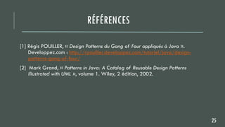 RÉFÉRENCES
[1] Régis POUILLER, « Design Patterns du Gang of Four appliqués à Java ».
Developpez.com : http://rpouiller.developpez.com/tutoriel/java/design-
patterns-gang-of-four/
[2] Mark Grand, « Patterns in Java: A Catalog of Reusable Design Patterns
Illustrated with UML », volume 1. Wiley, 2 édition, 2002.
25
 