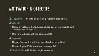 MOTIVATION & OBJECTIFS
 Modularité – Facilité de gestion (programmation objet)
 Cohésion
• Degré avec lequel les tâches réalisées par un seul module sont
fonctionnellement reliées
• Une forte cohésion est une bonne qualité
 Couplage
• Degré d’interaction entre les modules dans le système
• Un couplage « lâche » est une bonne qualité
 Réutilisabilité – Bibliothèques, frameworks
5
 
