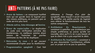 ANTI PATTERNS (À NE PAS FAIRE)
 Ancre de bateau : un composant inutilisé
mais qui est gardé dans le logiciel pour
des raisons politiques, en pensant que ce
code servira plus tard.
 Attente active, Inter-blocages et famine
 Erreur de copier/coller : La duplication
de code sans vérification entraîne des
incohérences. La meilleure solution étant
encore de factoriser les parties
communes au lieu de les dupliquer.
 Réinventer la roue : il est souvent
recommandé d’opter pour la réutilisation
 Programmation spaghetti : Ceci fait
référence à l'image d'un plat de
spaghetti, dans lequel il serait impossible
de modifier une petite partie du logiciel
sans altérer le fonctionnement de tous les
autres composants.
 Architecture As Requirements :
consistant à spécifier une architecture par
simple préférence ou parce qu'elle est
nouvelle, alors qu'il n'y en a pas besoin et
que le client n'en a pas exprimé le désir.
 Architecture By Implication : consistant à
ne pas documenter l'architecture utilisée
par un projet et à ne pas la spécifier.
7
 