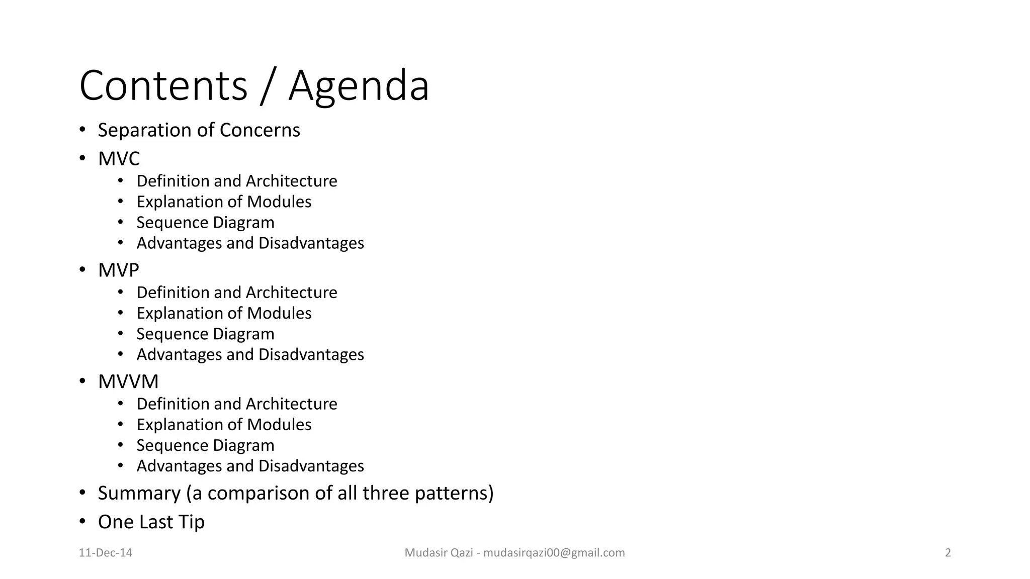 Contents / Agenda • Separation of Concerns • MVC • Definition and Architecture • Explanation of Modules • Sequence Diagram • Advantages and Disadvantages • MVP • Definition and Architecture • Explanation of Modules • Sequence Diagram • Advantages and Disadvantages • MVVM • Definition and Architecture • Explanation of Modules • Sequence Diagram • Advantages and Disadvantages • Summary (a comparison of all three patterns) • One Last Tip Mudasir Qazi - mudasirqazi00@gmail.com 211-Dec-14 