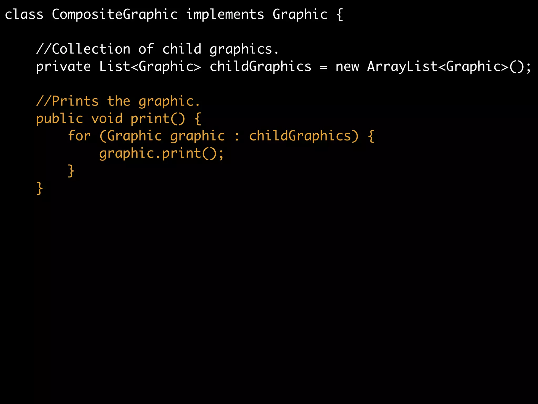 class CompositeGraphic implements Graphic {	
	
//Collection of child graphics.	
private List<Graphic> childGraphics = new ArrayList<Graphic>();
 