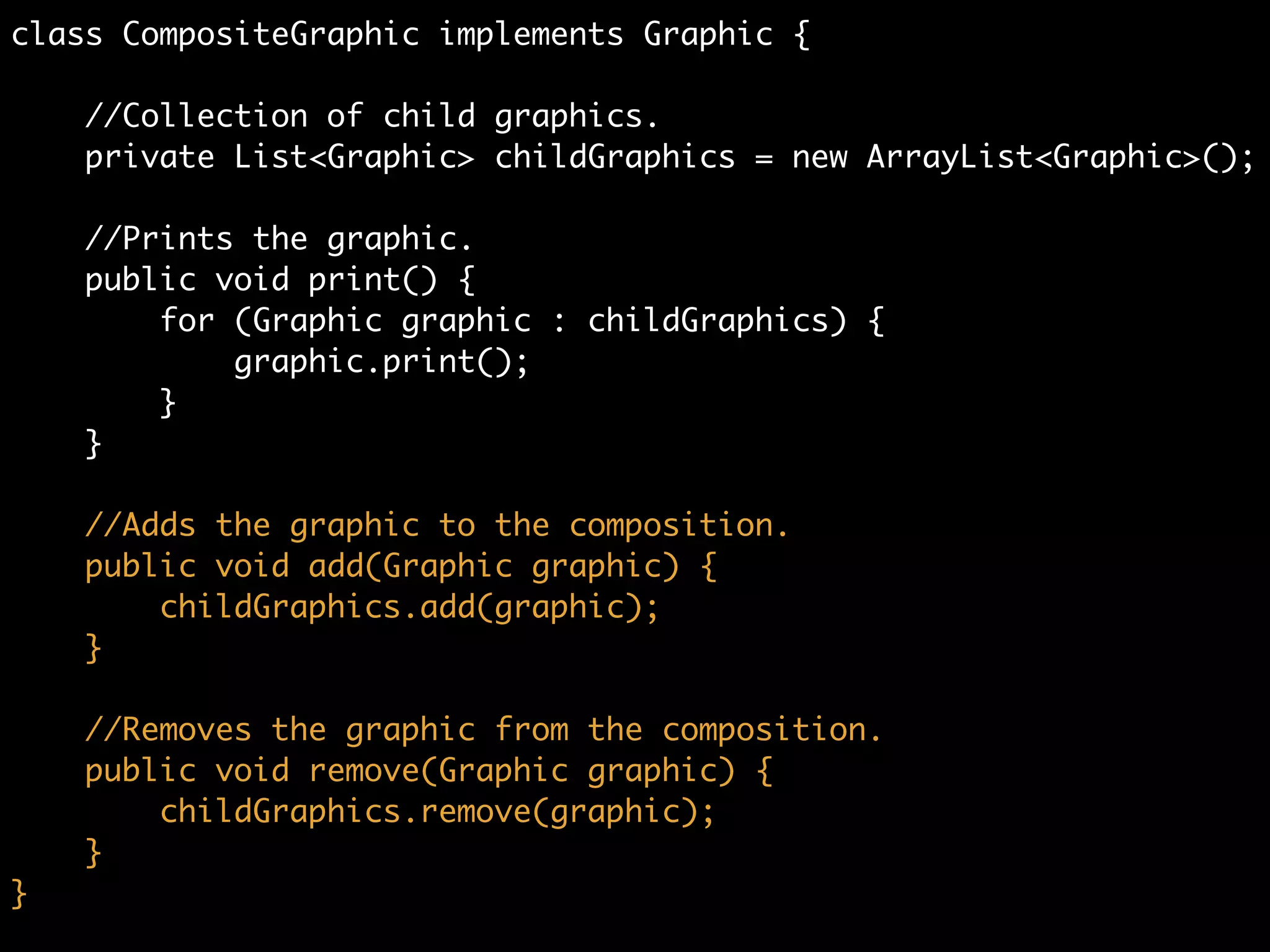 class CompositeGraphic implements Graphic {	
	
//Collection of child graphics.	
private List<Graphic> childGraphics = new ArrayList<Graphic>();	
!
//Prints the graphic.	
public void print() {	
for (Graphic graphic : childGraphics) {	
graphic.print();	
}	
}
 