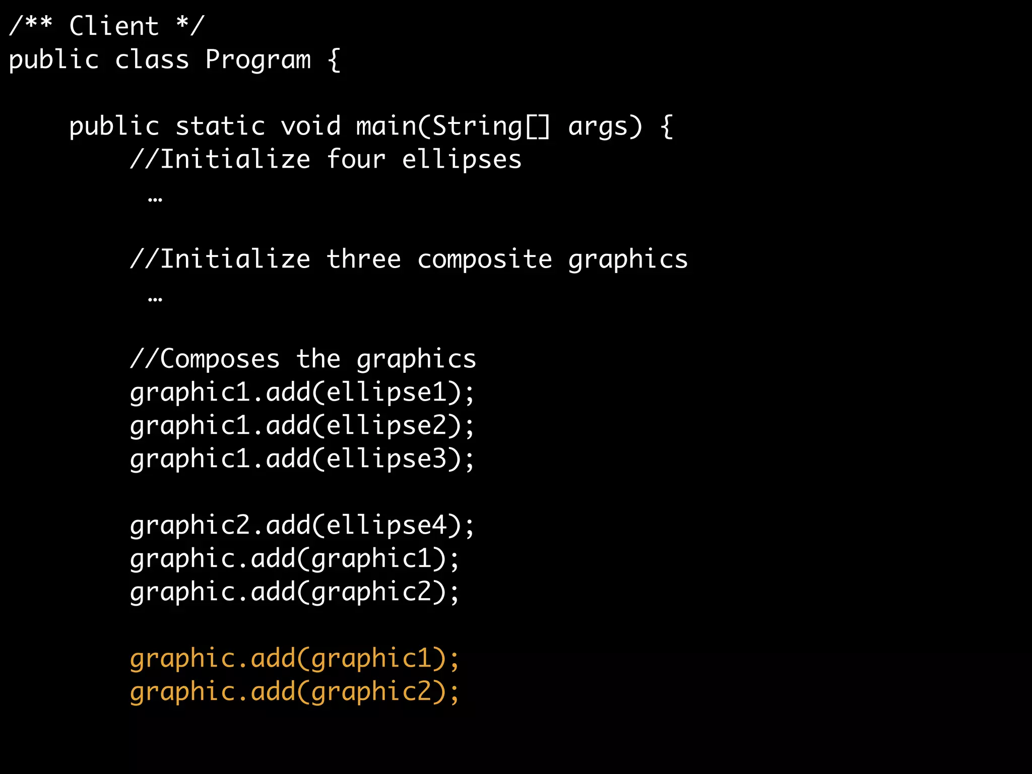 /** Client */	
public class Program {	
	
public static void main(String[] args) {	
//Initialize four ellipses	
Ellipse ellipse1 = new Ellipse();	
Ellipse ellipse2 = new Ellipse();	
Ellipse ellipse3 = new Ellipse();	
Ellipse ellipse4 = new Ellipse();	
!
//Initialize three composite graphics	
CompositeGraphic graphic = new CompositeGraphic();	
CompositeGraphic graphic1 = new CompositeGraphic();	
CompositeGraphic graphic2 = new CompositeGraphic();	
!
//Composes the graphics	
graphic1.add(ellipse1);	
graphic1.add(ellipse2);	
graphic1.add(ellipse3);	
	
graphic2.add(ellipse4);	
 