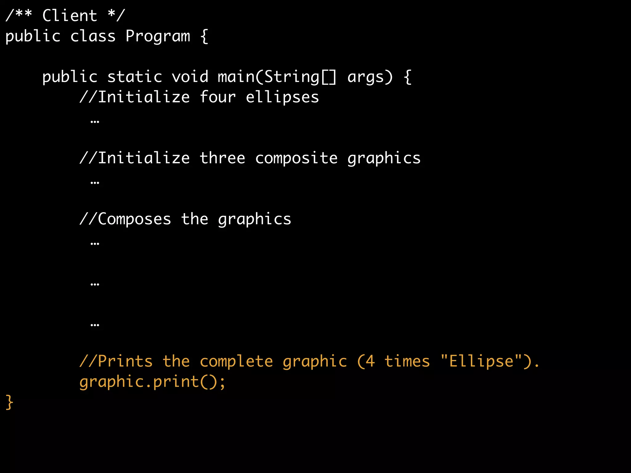 /** Client */	
public class Program {	
	
public static void main(String[] args) {	
//Initialize four ellipses	
	 	 	 …	
!
//Initialize three composite graphics	
	 	 	 …	
!
//Composes the graphics	
graphic1.add(ellipse1);	
graphic1.add(ellipse2);	
graphic1.add(ellipse3);	
	
graphic2.add(ellipse4);	
graphic.add(graphic1);	
graphic.add(graphic2);	
!
graphic.add(graphic1);	
graphic.add(graphic2);
 