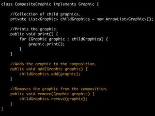 class CompositeGraphic implements Graphic {	
	
//Collection of child graphics.	
private List<Graphic> childGraphics = new ArrayList<Graphic>();	
!
//Prints the graphic.	
public void print() {	
for (Graphic graphic : childGraphics) {	
graphic.print();	
}	
}
 