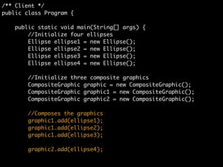 /** Client */	
public class Program {	
	
public static void main(String[] args) {	
//Initialize four ellipses	
Ellipse ellipse1 = new Ellipse();	
Ellipse ellipse2 = new Ellipse();	
Ellipse ellipse3 = new Ellipse();	
Ellipse ellipse4 = new Ellipse();	
!
//Initialize three composite graphics	
CompositeGraphic graphic = new CompositeGraphic();	
CompositeGraphic graphic1 = new CompositeGraphic();	
CompositeGraphic graphic2 = new CompositeGraphic();
 