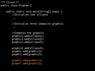 /** Client */	
public class Program {	
	
public static void main(String[] args) {	
//Initialize four ellipses	
Ellipse ellipse1 = new Ellipse();	
Ellipse ellipse2 = new Ellipse();	
Ellipse ellipse3 = new Ellipse();	
Ellipse ellipse4 = new Ellipse();	
!
//Initialize three composite graphics	
CompositeGraphic graphic = new CompositeGraphic();	
CompositeGraphic graphic1 = new CompositeGraphic();	
CompositeGraphic graphic2 = new CompositeGraphic();	
!
//Composes the graphics	
graphic1.add(ellipse1);	
graphic1.add(ellipse2);	
graphic1.add(ellipse3);	
	
graphic2.add(ellipse4);	
 